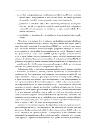 2. estreiteza – as regras não devem constituir uma camada sobre as DL nem o contrário;
em vez disso, a integração entre as duas deve ser estreita, no sentido que ambas
devem poder contribuir com consequências para o outro componente;
3. ﬂexibilidade – o formalismo híbrido deve ser ﬂexível e permitir que o mesmo predi-
cado seja visto sob a perspectiva do mundo aberto e do mundo fechado, enriquecendo
assim as DL com consequências não monótonas e as regras com capacidades de ra-
ciocínio taxonómico;
4. decidibilidade – o formalismo deve ser decidível, e, de preferência, de baixa comple-
xidade.
Além dessas propriedades, já de si vantajosas face às obtidas nas outras abordagens
a bases de conhecimento híbridas, é de notar, e é particularmente relevante no contexto
desta dissertação, a existência de um algoritmo, o SLG(O) (ver capítulo 4), para a semân-
tica a três valores de verdade apresentada em [30], que permite interrogar tais bases de
conhecimento com complexidade de dados polinomial, no caso de DLs onde as consul-
tas sejam polinomiais – como é o caso do OWL 2 QL. Esse algoritmo opera directamente
sobre as regras da base de conhecimento e delega o raciocínio relativo à ontologia a me-
canismos de inferência DL externos. Como as bases de conhecimento híbridas MKNF são
paramétricas quanto à DL usada, esse mecanismo de inferência é visto como um oráculo
– uma abstração dos referidos mecanismos, que deﬁne as propriedades que estes tem de
satisfazer para garantir a correcção e completude do algoritmo.
Embora quase todas as alternativas mencionadas alcancem, com algumas restrições,
a decidibilidade, os critérios da ﬁdelidade, estreiteza, e ﬂexibilidade, não são satisfeitos si-
multaneamente. Em traços gerais, as abordagens à combinação de ontologias DL com
regras, actualmente conhecidas, passam por: manter os dois componentes, ontologias
e regras, separados tanto sintática como semanticamente, i.e. os dois componentes se-
rem expressos em termos de vocabulários disjuntos e atribuir-se-lhes semânticas distin-
tas, integrando-se apenas por meio de uma interface (ex., introduzindo, no componente
das regras, predicados especiais que permitam consultar a ontologia, como é o caso nos
programas dl), o que impede que os critérios da estreiteza e da ﬂexibilidade se veriﬁquem;
ter-se uma semântica uniﬁcadora, o que se traduz em estreiteza na integração, mas ter-se
ainda vocabulários disjuntos, não se veriﬁcando assim a ﬂexibilidade; e ﬁnalmente, uma
integração completa, tendo-se um só vocabulário e uma só semântica para (a combinação
de) os dois componentes, onde esses critérios da estreiteza e ﬂexibilidade são satisfeitos.
Entre as últimas, o MKNF híbrido é a única que garante ﬁdelidade.
Um interesse renovado na integração das lógicas de descrição com regras tem sido im-
pulsionado pelo advento da Web Semântica [37]. De acordo com um dos seus principais
precursores, Tim Berners-Lee et al., a Web Semântica é uma extensão da Web onde se as-
socia à informação um signiﬁcado preciso, i.e. inteligível não só para o utilizador como
para as próprias máquinas, de modo a permitir uma melhor cooperação entre computa-
dores e pessoas, e a proporcionar um ambiente onde agentes de software, transitando de
5
 