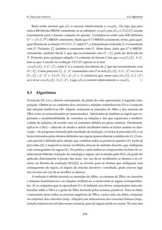 8. TRADUÇÃO DIRECTA 8.3. Algoritmos
Resta então mostrar que pTO é correcto relativamente a compTO. Ou seja, que para
toda a KB híbrida MKNF-consistente, se se substituir compTO por pTO, o SLG(O) sucede
exactamente para o mesmo conjunto de queries. Considere-se então uma KB arbitrária
Kd = (O, O, Pd) MKNF-consistente. Dado que Kd é MKNF-consistente, então, para qual-
quer ﬂoresta de avaliação SLG(O), F, sobre Kd, a interpretação induzida IF é consistente
com O. Portanto, I+
F também é consistente com O. Além disso, dado que Kd é MKNF-
consistente, nenhum literal L que seja inconsistente com O ∪ I+
F pode ser derivado de
P. Portanto, para qualquer subgolo S e conjunto de literais L tais que compTO(I+
F , S, L),
tem-se que S sucede na avaliação SLG(O) apenas se se tem
compTO(I+
F , S, L  L ), onde L é o conjunto dos literais de L que são inconsistentes com
O ∪ I+
F . Como para tais I+
F , L  L consistentes com O se tem pTO(I+
F , S, L  L ) se e só se
O ∪ I+
F ∪ L  L |= S e O ∪ I+
F ∪ L  L |= S, conclui-se que, nesse caso, pTO(I+
F , S, L  L )
se e só se compTO(I+
F , S, L  L ). Logo, pTO é correcto relativamente a compTO.
8.3 Algoritmos
O oráculo DL-LiteR directo corresponde, do ponto de vista operacional, à seguinte com-
putação. Obtém-se os conjuntos dos conceitos e relações insatisfazíveis (Ω) e o conjunto
das relações irreﬂexivas (Ψ). Depois, traduzem-se asserções da ABox e dos axiomas da
TBox (com as axiomatizações já mencionadas). Adicionam-se também as regras que ex-
pressam a insatisfazibilidade de conceitos ou relações e das que expressam a irreﬂexi-
vidade de relações, de acordo com os conjuntos obtidos no passo anterior. Finalmente,
aplica-se o SLG – alterado de modo a serem recolhidos todos os factos usados na deri-
vação – do programa formado pelo resultado da tradução, os factos já provados (I), e os
factos formados pelos átomos deﬁnidos nas regras (possivelmente contidos em L). O orá-
culo parcial é deﬁnido pela relação que combina todas as possíveis queries (S), factos já
provados (I), e respectivos factos recolhidos através do método descrito, que uniﬁquem
com consequentes de regras (L). Na prática, como ambas as componentes da base de co-
nhecimento híbrida, tradução da ontologia e regras, são avaliadas pelo SLG, ele pode ser
aplicado directamente à junção das duas: em vez de se recolherem os átomos e se cri-
arem, na ﬂoresta de avaliação SLG(O), as árvores para os átomos que uniﬁquem com
consequentes de regras, só depois do oráculo devolver o resultado, pode criar-se logo
tais árvores em vez de se recolher os átomos.
A tradução é obtida iterando as asserções da ABox, os axiomas da TBox, os conceitos
e relações insatisfazíveis e as relações irreﬂexivas, e escrevendo as regras corresponden-
tes. Já os conjuntos que os operadores Ω e Ψ deﬁnem, envolvem computações mais ela-
boradas sobre a TBox e o grafo da TBox formada pelos axiomas positivos. Para os obter,
é necessário iterar todos os axiomas negativos da TBox, e para cada um deles, computar
os conjuntos dos conceitos (resp., relações) aos antecessores dos conceitos básicos (resp.,
relações básicas) envolvidos nesses axiomas, para de algum modo os cruzar. No caso das
104
 