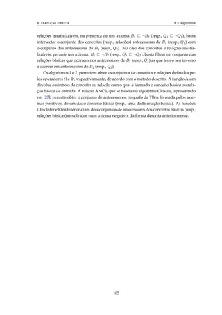 8. TRADUÇÃO DIRECTA 8.3. Algoritmos
relações insatisfazíveis, na presença de um axioma B1 ¬B2 (resp., Q1 ¬Q2), basta
intersectar o conjunto dos conceitos (resp., relações) antecessoras de B1 (resp., Q1) com
o conjunto dos antecessores de B2 (resp., Q2). No caso dos conceitos e relações insatis-
fazíveis, perante um axioma, B1 ¬B2 (resp., Q1 ¬Q2), basta ﬁltrar no conjunto das
relações básicas que ocorrem nos antecessores de B1 (resp., Q1) as que tem o seu inverso
a ocorrer em antecessores de B2 (resp., Q2).
Os algoritmos 1 e 2, permitem obter os conjuntos de conceitos e relações deﬁnidos pe-
los operadores Ω e Ψ, respectivamente, de acordo com o método descrito. A função Atom
devolve o símbolo de conceito ou relação com o qual é formado o conceito básico ou rela-
ção básica de entrada. A função ANCS, que se baseia no algoritmo Closure, apresentado
em [27], permite obter o conjunto de antecessores, no grafo da TBox formada pelos axio-
mas positivos, de um dado conceito básico (resp., uma dada relação básica). As funções
CInvInter e RInvInter cruzam dois conjuntos de antecessores dos conceitos básicos (resp.,
relações básicas) envolvidos num axioma negativo, da forma descrita anteriormente.
105
 