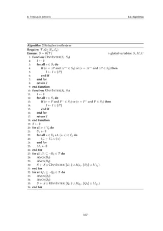 8. TRADUÇÃO DIRECTA 8.3. Algoritmos
Algorithm 2 Relações irreﬂexivas
Require: T , GTp
(Vp, Ep)
Ensure: S = Ψ(T ) global variables: S, M, U
1: function CINVINTER(S1, S2)
2: I ← ∅
3: for all v ∈ S1 do
4: if (v = ∃P and ∃P− ∈ S2) or (v = ∃P− and ∃P ∈ S2) then
5: I ← I ∪ {P}
6: end if
7: end for
8: return I
9: end function
10: function RINVINTER(S1, S2)
11: I ← ∅
12: for all v ∈ S1 do
13: if (v = P and P− ∈ S2) or (v = P− and P ∈ S2) then
14: I ← I ∪ {P}
15: end if
16: end for
17: return I
18: end function
19: S ← ∅
20: for all v ∈ Vp do
21: Uv ← ∅
22: for all u ∈ Vp s.t. (u, v) ∈ Ep do
23: Uv ← Uv ∪ {u}
24: end for
25: Mv ← ∅
26: end for
27: for all B1 ¬B2 ∈ T do
28: ANCS(B1)
29: ANCS(B2)
30: S ← S ∪ CINVINTER({B1} ∪ MB1 , {B2} ∪ MB2 )
31: end for
32: for all Q1 ¬Q2 ∈ T do
33: ANCS(Q1)
34: ANCS(Q2)
35: S ← S ∪ RINVINTER({Q1} ∪ MQ1 , {Q2} ∪ MQ2 )
36: end for
107
 