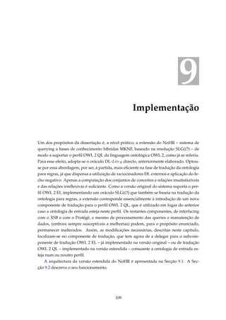 9
Implementação
Um dos propósitos da dissertação é, a nível prático, a extensão do NoHR – sistema de
querying a bases de conhecimento híbridas MKNF, baseado na resolução SLG(O) – de
modo a suportar o perﬁl OWL 2 QL da linguagem ontológica OWL 2, como já se referiu.
Para esse efeito, adopta-se o oráculo DL-LiteR directo, anteriormente elaborado. Optou-
se por essa abordagem, por ser, à partida, mais eﬁciente na fase de tradução da ontologia
para regras, já que dispensa a utilização de raciocinadores DL externos e aplicação do fe-
cho negativo. Apenas a computação dos conjuntos de conceitos e relações insatisfazíveis
e das relações irreﬂexivas é suﬁciente. Como a versão original do sistema suporta o per-
ﬁl OWL 2 EL implementando um oráculo SLG(O) que também se baseia na tradução da
ontologia para regras, a extensão corresponde essencialmente à introdução de um novo
componente de tradução para o perﬁl OWL 2 QL, que é utilizado em lugar do anterior
caso a ontologia de entrada esteja neste perﬁl. Os restantes componentes, de interfacing
com o XSB e com o Protégé, e mesmo de processamento das queries e manutenção de
dados, (embora sempre susceptíveis a melhorias) podem, para o propósito enunciado,
permanecer inalterados. Assim, as modiﬁcações necessárias, descritas neste capitulo,
localizam-se no componente de tradução, que tem agora de a delegar para o subcom-
ponente de tradução OWL 2 EL – já implementado na versão original – ou de tradução
OWL 2 QL – implementado na versão estendida – consoante a ontologia de entrada es-
teja num ou noutro perﬁl.
A arquitectura da versão estendida do NoHR é apresentada na Secção 9.1. A Sec-
ção 9.2 descreve o seu funcionamento.
109
 