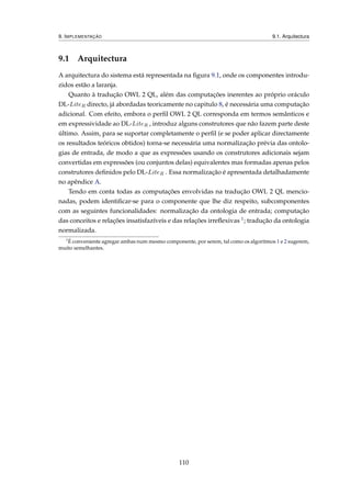 9. IMPLEMENTAÇÃO 9.1. Arquitectura
9.1 Arquitectura
A arquitectura do sistema está representada na ﬁgura 9.1, onde os componentes introdu-
zidos estão a laranja.
Quanto à tradução OWL 2 QL, além das computações inerentes ao próprio oráculo
DL-LiteR directo, já abordadas teoricamente no capitulo 8, é necessária uma computação
adicional. Com efeito, embora o perﬁl OWL 2 QL corresponda em termos semânticos e
em expressividade ao DL-LiteR , introduz alguns construtores que não fazem parte deste
último. Assim, para se suportar completamente o perﬁl (e se poder aplicar directamente
os resultados teóricos obtidos) torna-se necessária uma normalização prévia das ontolo-
gias de entrada, de modo a que as expressões usando os construtores adicionais sejam
convertidas em expressões (ou conjuntos delas) equivalentes mas formadas apenas pelos
construtores deﬁnidos pelo DL-LiteR . Essa normalização é apresentada detalhadamente
no apêndice A.
Tendo em conta todas as computações envolvidas na tradução OWL 2 QL mencio-
nadas, podem identiﬁcar-se para o componente que lhe diz respeito, subcomponentes
com as seguintes funcionalidades: normalização da ontologia de entrada; computação
das conceitos e relações insatisfazíveis e das relações irreﬂexivas 1; tradução da ontologia
normalizada.
1
É conveniente agregar ambas num mesmo componente, por serem, tal como os algoritmos 1 e 2 sugerem,
muito semelhantes.
110
 