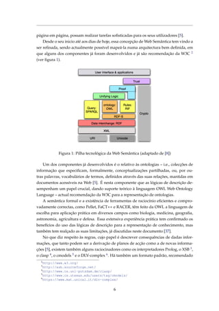 página em página, possam realizar tarefas soﬁsticadas para os seus utilizadores [5].
Desde o seu inicio até aos dias de hoje, essa concepção de Web Semântica tem vindo a
ser reﬁnada, sendo actualmente possível mapeá-la numa arquitectura bem deﬁnida, em
que alguns dos componentes já foram desenvolvidos e já são recomendação da W3C 2
(ver ﬁgura 1).
Figura 1: Pilha tecnológica da Web Semântica (adaptado de [8])
Um dos componentes já desenvolvidos é o relativo às ontologias – i.e., colecções de
informação que especiﬁcam, formalmente, conceptualizações partilhadas, ou, por ou-
tras palavras, vocabulários de termos, deﬁnidos através das suas relações, mantidas em
documentos acessíveis na Web [5]. É nesta componente que as lógicas de descrição de-
sempenham um papel crucial, dando suporte teórico à linguagem OWL Web Ontology
Language – actual recomendação da W3C para a representação de ontologias.
A semântica formal e a existência de ferramentas de raciocínio eﬁcientes e compro-
vadamente correctas, como Pellet, FaCT++ e RACER, têm feito da OWL a linguagem de
escolha para aplicação prática em diversos campos como biologia, medicina, geograﬁa,
astronomia, agricultura e defesa. Essa extensiva experiência prática tem conﬁrmado os
benefícios do uso das lógicas de descrição para a representação de conhecimento, mas
também tem realçado as suas limitações, já discutidas neste documento [37].
No que diz respeito às regras, cujo papel é descrever consequências de dadas infor-
mações, que tanto podem ser a derivação de planos de acção como a de novas informa-
ções [5], existem também alguns raciocinadores como os interpretadores Prolog, o XSB 3,
o clasp 4, o cmodels 5 e o DLV-complex 6. Há também um formato padrão, recomendado
2
http://www.w3.org/
3
http://xsb.sourceforge.net/
4
http://www.cs.uni-potsdam.de/clasp/
5
http://www.cs.utexas.edu/users/tag/cmodels/
6
https://www.mat.unical.it/dlv-complex/
6
 