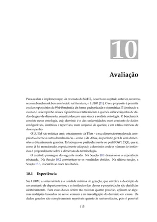 10
Avaliação
Para avaliar a implementação da extensão do NoHR, descrita no capitulo anterior, recorreu-
se a um benchmark bem conhecido na literatura, o LUBM [21]. O seu proposito é permitir
avaliar repositórios da Web Semântica de forma padronizada e sistemática. É destinado a
avaliar o desempenho desses repositórios relativamente a queries sobre conjuntos de da-
dos de grande dimensão, constituídos por uma única e realista ontologia. O benchmark
consiste nessa ontologia, cujo domínio é o das universidades; num conjunto de dados
conﬁguráveis, sintéticos e repetíveis; num conjunto de queries; e em várias métricas de
desempenho.
O LUBM não enfatiza tanto o tratamento da TBox – a sua dimensão é moderada com-
parativamente a outros benchamarks – como o da ABox, ao permitir gerá-la com dimen-
sões arbitrariamente grandes. Tal adequa-se particularmente ao perﬁl OWL 2 QL, que é,
como já foi mencionado, especialmente adaptado a domínios onde o número de instân-
cias é preponderante sobre a dimensão da terminologia.
O capítulo prossegue do seguinte modo. Na Secção 10.1 descreve-se a experiência
efectuada. Na Secção 10.2 apresentam-se os resultados obtidos. Na última secção, a
Secção 10.3, discutem-se esses resultados.
10.1 Experiência
No LUBM, a universidade é a unidade mínima de geração, que envolve a descrição de
um conjunto de departamentos; e as instâncias das classes e propriedades são decididas
aleatoriamente. Para esses dados serem tão realistas quanto possível, aplicam-se algu-
mas restrições baseadas no senso comum e na investigação do domínio em causa. Os
dados gerados são completamente repetíveis quanto às universidades, pois é possível
115
 
