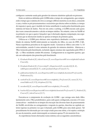10. AVALIAÇÃO 10.1. Experiência
conﬁgurar a semente usada pelo gerador de números aleatórios aplicado no processo.
Entre as métricas deﬁnidas pelo LUBM estão o tempo de carregamento, que compre-
ende o tempo que o sistema alvo leva a carregar a KB em memória ou em disco, consoante
o caso, e todos os pré-processamentos e raciocínios que efectua sobre os dados; e o tempo
de resposta à query, que é medido de forma semelhante à usada pelos benchmarks para
sistemas de bases de dados. Para ter em conta o caching, o LUBM executa cada query
dez vezes consecutivamente e calcula os tempos médios. No entanto, como no NoHR só
na primeira vez que a query é lançada é que é efectuado alguma computação, nas expe-
riências que se efectuaram mediu-se apenas os tempos da primeira query.
Utilizou-se o LUBM para efectuar uma experiência destinada a avaliar a escalabi-
lidade do sistema NoHR relativamente ao tamanho da ABox, no caso do OWL 2 QL.
Nessa experiência procedeu-se do seguinte modo. Geraram-se ABoxs com entre 1 a 10
universidades, usando 0 como semente do gerador de números aleatório. Alterou-se a
TBox fornecida pelo benchmark, excluindo alguns axiomas não suportados pelo OWL 2
QL – a TBox resultante contém 88 axiomas. Conﬁguraram-se as seguintes queries, que
são um subconjunto das prescritas pelo benchmark:
1. GraduateStudent(X), takesCourse(X, wwwDepartment0University0eduGraduate
Course0);
2. GraduateStudent(X), University(Y ), Department(Z), memberOf(X, Z),
subOrganizationOf(Z, Y ), undergraduateDegreeFrom(X, Y );
3. publicationAuthor(X, wwwDepartment0University0eduAssistantProfessor0),
Publication(X);
4. worksFor(X, wwwDepartment0University0edu), Professor(X), name(X, Y 1),
emailAddress(X, Y 2), telephone(X, Y 3);
5. memberOf(X, wwwDepartment0University0edu), Person(X)
6. teacherOf(wwwDepartment0University0eduAssociateProfessor0, Y ), Student(X),
Course(Y ), takesCourse(X, Y ).
Executou-se o componente de avaliação do LUBM – que carrega uma dada ABox
(juntamente com a TBox predeﬁnida) e, para cada query conﬁgurada, executa-a 10 vezes
consecutivas – medindo-se os tempos de execução das diversas fases de processamento
do NoHR, envolvidas no carregamento e resposta às queries, descritas no capítulo an-
terior (apenas na primeira vez que é chamado, pelo LUBM, para uma dada query). Tal
procedimento foi efectuado por um script criado para esse efeito, e foi sujeito a restrição
do uso da memória, sendo interrompido ao restarem apenas 5% de memória livre.
As experiências foram efectuadas numa sistema com as seguintes características:
116
 