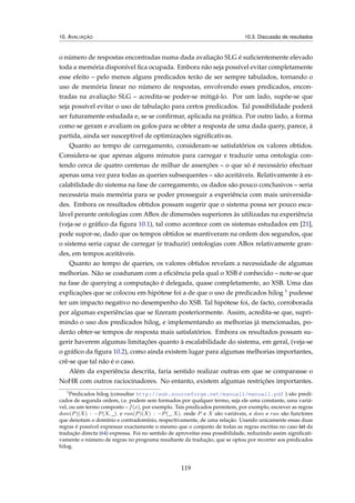 10. AVALIAÇÃO 10.3. Discussão de resultados
o número de respostas encontradas numa dada avaliação SLG é suﬁcientemente elevado
toda a memória disponível ﬁca ocupada. Embora não seja possível evitar completamente
esse efeito – pelo menos alguns predicados terão de ser sempre tabulados, tornando o
uso de memória linear no número de respostas, envolvendo esses predicados, encon-
tradas na avaliação SLG – acredita-se poder-se mitigá-lo. Por um lado, supõe-se que
seja possível evitar o uso de tabulação para certos predicados. Tal possibilidade poderá
ser futuramente estudada e, se se conﬁrmar, aplicada na prática. Por outro lado, a forma
como se geram e avaliam os golos para se obter a resposta de uma dada query, parece, à
partida, ainda ser susceptível de optimizações signiﬁcativas.
Quanto ao tempo de carregamento, consideram-se satisfatórios os valores obtidos.
Considera-se que apenas alguns minutos para carregar e traduzir uma ontologia con-
tendo cerca de quatro centenas de milhar de asserções – o que só é necessário efectuar
apenas uma vez para todas as queries subsequentes – são aceitáveis. Relativamente à es-
calabilidade do sistema na fase de carregamento, os dados são pouco conclusivos – seria
necessária mais memória para se poder prosseguir a experiência com mais universida-
des. Embora os resultados obtidos possam sugerir que o sistema possa ser pouco esca-
lável perante ontologias com ABox de dimensões superiores às utilizadas na experiência
(veja-se o gráﬁco da ﬁgura 10.1), tal como acontece com os sistemas estudados em [21],
pode supor-se, dado que os tempos obtidos se mantiveram na ordem dos segundos, que
o sistema seria capaz de carregar (e traduzir) ontologias com ABox relativamente gran-
des, em tempos aceitáveis.
Quanto ao tempo de queries, os valores obtidos revelam a necessidade de algumas
melhorias. Não se coadunam com a eﬁciência pela qual o XSB é conhecido – note-se que
na fase de querying a computação é delegada, quase completamente, ao XSB. Uma das
explicações que se colocou em hipótese foi a de que o uso de predicados hilog 1 pudesse
ter um impacto negativo no desempenho do XSB. Tal hipótese foi, de facto, corroborada
por algumas experiências que se ﬁzeram posteriormente. Assim, acredita-se que, supri-
mindo o uso dos predicados hilog, e implementando as melhorias já mencionadas, po-
derão obter-se tempos de resposta mais satisfatórios. Embora os resultados possam su-
gerir haverem algumas limitações quanto à escalabilidade do sistema, em geral, (veja-se
o gráﬁco da ﬁgura 10.2), como ainda existem lugar para algumas melhorias importantes,
crê-se que tal não é o caso.
Além da experiência descrita, faria sentido realizar outras em que se comparasse o
NoHR com outros raciocinadores. No entanto, existem algumas restrições importantes.
1
Predicados hilog (consultar http://xsb.sourceforge.net/manual1/manual1.pdf ) são predi-
cados de segunda ordem, i.e. podem sem formados por qualquer termo, seja ele uma constante, uma variá-
vel, ou um termo composto – f(x), por exemplo. Tais predicados permitem, por exemplo, escrever as regras
dom(P)(X) : −P(X, _). e ran(P)(X) : −P(_, X). onde P e X são variáveis, e dom e ran são functores
que denotam o domínio e contradomínio, respectivamente, de uma relação. Usando unicamente essas duas
regras é possível expressar exactamente o mesmo que o conjunto de todas as regras escritas no caso (e) da
tradução directa (64) expressa. Foi no sentido de aproveitar essa possibilidade, reduzindo assim signiﬁcati-
vamente o número de regras no programa resultante da tradução, que se optou por recorrer aos predicados
hilog.
119
 