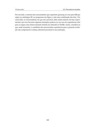 10. AVALIAÇÃO 10.3. Discussão de resultados
Por um lado, a maioria dos raciocinadores que suportam querying só o faz para KB que
sejam ou ontologias DL ou programas em lógica, e não uma combinação dos dois. Por
outro lado, os raciocinadores em que tal é possível, além ainda estarem em fase experi-
mental e por isso haverem algumas limitações práticas no seu uso em experiências, têm
para as regras uma sintaxe bastante distinta da utilizada no NoHR. Assim, considera-se
que, neste momento, o contributo das mencionadas experiências para a presente avalia-
ção não compensaria o esforço adicional necessário à sua realização.
120
 