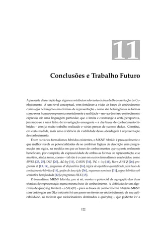 11
Conclusões e Trabalho Futuro
A presente dissertação lega alguns contributos relevantes à área de Representação de Co-
nhecimento. A um nível conceptual, vem fortalecer a visão de bases de conhecimento
como algo heterogéneo nas formas de representação – como são heterogéneas as formas
como o ser humano representa mentalmente a realidade – em vez de como conhecimento
expresso sob uma linguagem particular, que o limita e constrange a certa perspectiva,
juntando-se a uma linha de investigação emergente – a das bases de conhecimento hí-
bridas – com já muito trabalho realizado e várias provas de sucesso dadas. Constitui,
em certa medida, mais uma evidência da viabilidade dessa abordagem à representação
de conhecimento.
Entre os vários formalismos híbridos existentes, o MKNF híbrido é provavelmente o
que melhor revela as potencialidades de se combinar lógicas de descrição com progra-
mação em logica, na medida em que as bases de conhecimentos que suporta realmente
beneﬁciam, por completo, da expressividade de ambas as formas de representação, e se
mantêm, ainda assim, coesas – tal não é o caso em outros formalismos conhecidos, como
SWRL [23, 25], DLP [20], AL-log [11], CARIN [34], DL + log [41], Horn-SHIQ [26], pro-
gramas dl [13, 14], programas dl disjuntivos [16], lógica de equilíbrio quantiﬁcado para bases de
conhecimento híbridas [16], grafos de descrição [36] , esquemas nominais [31], regras híbridas sob
semântica bem fundada [12] e programas HEX [15].
O formalismo MKNF híbrido, por si só, mostra o potencial da agregação das duas
técnicas de representação numa mesma base de conhecimento. A deﬁnição de um algo-
ritmo de querying tratável – o SLG(O) – para as bases de conhecimento híbridas MKNF
com ontologias em DLs tratáveis foi um passo em frente no estabelecimento da sua apli-
cabilidade, ao mostrar que raciocinadores destinados a querying – que poderão vir a
122
 
