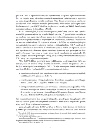 pela W3C, para as representar, o RIF, que suporta ambos os tipos de regras mencionados
[6]. No entanto, ainda não existem muitas ferramentas de raciocínio que as suportem
de forma integrada com a camada ontológica. Uma dessas ferramentas, e aquela que
se considera a que apresenta melhores propriedades, precisamente por adoptar como
fundamento teórico o MKNF híbrido e implementar a resolução SLG(O), beneﬁciando
assim das vantagens já discutidas, é o NoHR.
Na sua versão original, o NoHR suporta apenas o perﬁl 7 OWL 2 EL do OWL. Deﬁniu-
se em [28], para esse efeito, um oráculo SLG(O) para EL+
⊥
8, que se baseia na tradução
da ontologia para regras equivalentes, quanto às repostas obtidas para as queries, e res-
pectiva avaliação recorrendo ao próprio SLG(O). Deste modo, elimina-se a necessidade
de recorrer raciocinadores DL externos e reduz-se o SLG(O) a um algoritmo já imple-
mentado, de forma comprovadamente efectiva – o SLG, aplicado no XSB. A ontologia de
entrada é reduzida de modo a que os construtores que não podem ser expressos, ou não
têm signiﬁcado, sob a forma de regras, possam ser ignorados, sem que se percam deri-
vações relevantes – para o que se recorre ao serviço de classiﬁcação do raciocinador DL
ELK 9; depois traduzida para regras Prolog, as quais são posteriormente utilizadas no
XSB Prolog, para responder se às queries.
Além do OWL 2 EL, é importante que o NoHR suporte os vários perﬁs do OWL, um
vez que, cada um deles se adequa a contextos distintos. Entre os três perﬁs da OWL 2
DL [19], merece particular destaque o OWL 2 QL, que tem suporte teórico na lógica de
descrição DL-LiteR (ver Secção 1.5), pelas seguintes características:
• suporta mecanismos de interrogação completos e consistentes com complexidade
LOGSPACE (AC0) quanto aos dados 10;
• permite expressar os principais elementos de modelos conceptuais como Diagra-
mas de Classes UML e Diagramas de Entidades e Relações;
• torna possível armazenar os dados em Bases de Dados relacionais padrão e poste-
riormente interrogá-los, através da ontologia, por meio de um simples mecanismo
de reescrita, em que a query é traduzida para SQL para ser lançada a um Sistema
de Gestão de Bases de Dados, sem qualquer mudança nos dados.
Tais características fazem dele um perﬁl adequado a grande parte das aplicações Web
actuais, e outras, que lidam com grandes volumes de dados e onde responder a queries
seja a tarefa de raciocínio mais importante.
Uma aplicação relevante do OWL 2 QL é o Acesso a Dados Baseado em Ontologias
(OBDA), que corresponde a uma combinação de uma camada de dados, como Bases de
7
Os perﬁs do OWL são versões reduzidas que sacriﬁcam alguma da expressividade original para permitir
um raciocínio mais eﬁciente.
8
Um fragmento importante do EL++
.
9
Note-se que o raciocinador DL só é necessário na fase de tradução da ontologia; após traduzida, todas
as queries podem ser respondidas sem ele, recorrendo apenas ao XSB Prolog.
10
Isto é, quanto à ABox (ver secção 1.1)
7
 