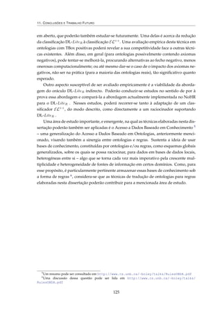11. CONCLUSÕES E TRABALHO FUTURO
em aberto, que poderão também estudar-se futuramente. Uma delas é acerca da redução
da classiﬁcação DL-LiteR à classiﬁcação EL++
. Uma avaliação empírica desta técnica em
ontologias com TBox positivas poderá revelar a sua competitividade face a outras técni-
cas existentes. Além disso, em geral (para ontologias possivelmente contendo axiomas
negativos), pode tentar-se melhorá-la, procurando alternativas ao fecho negativo, menos
onerosas computacionalmente; ou até mesmo dar-se o caso de o impacto dos axiomas ne-
gativos, não ser na prática (para a maioria das ontologias reais), tão signiﬁcativo quanto
esperado.
Outro aspecto susceptível de ser avaliado empiricamente é a viabilidade da aborda-
gem do oráculo DL-LiteR indirecto. Poderão conduzir-se estudos no sentido de por à
prova essa abordagem e compará-la a abordagem actualmente implementada no NoHR
para o DL-LiteR . Nesses estudos, poderá recorrer-se tanto à adaptação de um clas-
siﬁcador EL++
, do modo descrito, como directamente a um raciocinador suportando
DL-LiteR .
Uma área de estudo importante, e emergente, na qual as técnicas elaboradas nesta dis-
sertação poderão também ser aplicadas é o Acesso a Dados Baseado em Conhecimento 5
– uma generalização do Acesso a Dados Baseado em Ontologias, anteriormente menci-
onado, visando também a sinergia entre ontologias e regras. Sustenta a ideia de usar
bases de conhecimento, constituídas por ontologias e/ou regras, como esquemas globais
generalizados, sobre os quais se possa raciocinar, para dados em bases de dados locais,
heterogéneas entre si – algo que se torna cada vez mais imperativo pela crescente mul-
tiplicidade e heterogeneidade de fontes de informação em certos domínios. Como, para
esse propósito, é particularmente pertinente armazenar essas bases de conhecimento sob
a forma de regras 6, considera-se que as técnicas de tradução de ontologias para regras
elaboradas nesta dissertação poderão contribuir para a mencionada área de estudo.
5
Um resumo pode ser consultado em http://www.cs.unb.ca/~boley/talks/RulesOBDA.pdf
6
Uma discussão dessa questão pode ser lida em http://www.cs.unb.ca/~boley/talks/
RulesOBDA.pdf
125
 