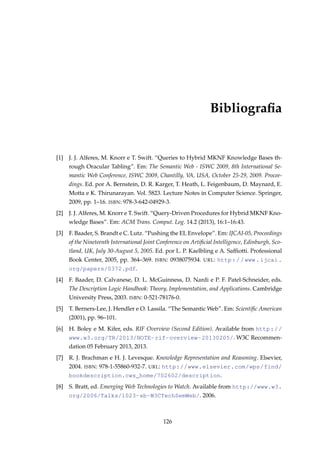 Bibliograﬁa
[1] J. J. Alferes, M. Knorr e T. Swift. “Queries to Hybrid MKNF Knowledge Bases th-
rough Oracular Tabling”. Em: The Semantic Web - ISWC 2009, 8th International Se-
mantic Web Conference, ISWC 2009, Chantilly, VA, USA, October 25-29, 2009. Procee-
dings. Ed. por A. Bernstein, D. R. Karger, T. Heath, L. Feigenbaum, D. Maynard, E.
Motta e K. Thirunarayan. Vol. 5823. Lecture Notes in Computer Science. Springer,
2009, pp. 1–16. ISBN: 978-3-642-04929-3.
[2] J. J. Alferes, M. Knorr e T. Swift. “Query-Driven Procedures for Hybrid MKNF Kno-
wledge Bases”. Em: ACM Trans. Comput. Log. 14.2 (2013), 16:1–16:43.
[3] F. Baader, S. Brandt e C. Lutz. “Pushing the EL Envelope”. Em: IJCAI-05, Proceedings
of the Nineteenth International Joint Conference on Artiﬁcial Intelligence, Edinburgh, Sco-
tland, UK, July 30-August 5, 2005. Ed. por L. P. Kaelbling e A. Safﬁotti. Professional
Book Center, 2005, pp. 364–369. ISBN: 0938075934. URL: http://www.ijcai.
org/papers/0372.pdf.
[4] F. Baader, D. Calvanese, D. L. McGuinness, D. Nardi e P. F. Patel-Schneider, eds.
The Description Logic Handbook: Theory, Implementation, and Applications. Cambridge
University Press, 2003. ISBN: 0-521-78176-0.
[5] T. Berners-Lee, J. Hendler e O. Lassila. “The Semantic Web”. Em: Scientiﬁc American
(2001), pp. 96–101.
[6] H. Boley e M. Kifer, eds. RIF Overview (Second Edition). Available from http://
www.w3.org/TR/2013/NOTE-rif-overview-20130205/. W3C Recommen-
dation 05 February 2013, 2013.
[7] R. J. Brachman e H. J. Levesque. Knowledge Representation and Reasoning. Elsevier,
2004. ISBN: 978-1-55860-932-7. URL: http://www.elsevier.com/wps/find/
bookdescription.cws_home/702602/description.
[8] S. Bratt, ed. Emerging Web Technologies to Watch. Available from http://www.w3.
org/2006/Talks/1023-sb-W3CTechSemWeb/. 2006.
126
 