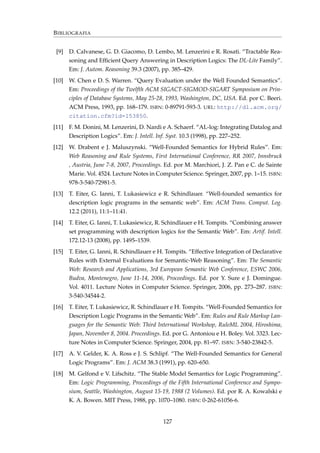 BIBLIOGRAFIA
[9] D. Calvanese, G. D. Giacomo, D. Lembo, M. Lenzerini e R. Rosati. “Tractable Rea-
soning and Efﬁcient Query Answering in Description Logics: The DL-Lite Family”.
Em: J. Autom. Reasoning 39.3 (2007), pp. 385–429.
[10] W. Chen e D. S. Warren. “Query Evaluation under the Well Founded Semantics”.
Em: Proceedings of the Twelfth ACM SIGACT-SIGMOD-SIGART Symposium on Prin-
ciples of Database Systems, May 25-28, 1993, Washington, DC, USA. Ed. por C. Beeri.
ACM Press, 1993, pp. 168–179. ISBN: 0-89791-593-3. URL: http://dl.acm.org/
citation.cfm?id=153850.
[11] F. M. Donini, M. Lenzerini, D. Nardi e A. Schaerf. “AL-log: Integrating Datalog and
Description Logics”. Em: J. Intell. Inf. Syst. 10.3 (1998), pp. 227–252.
[12] W. Drabent e J. Maluszynski. “Well-Founded Semantics for Hybrid Rules”. Em:
Web Reasoning and Rule Systems, First International Conference, RR 2007, Innsbruck
, Austria, June 7-8, 2007, Proceedings. Ed. por M. Marchiori, J. Z. Pan e C. de Sainte
Marie. Vol. 4524. Lecture Notes in Computer Science. Springer, 2007, pp. 1–15. ISBN:
978-3-540-72981-5.
[13] T. Eiter, G. Ianni, T. Lukasiewicz e R. Schindlauer. “Well-founded semantics for
description logic programs in the semantic web”. Em: ACM Trans. Comput. Log.
12.2 (2011), 11:1–11:41.
[14] T. Eiter, G. Ianni, T. Lukasiewicz, R. Schindlauer e H. Tompits. “Combining answer
set programming with description logics for the Semantic Web”. Em: Artif. Intell.
172.12-13 (2008), pp. 1495–1539.
[15] T. Eiter, G. Ianni, R. Schindlauer e H. Tompits. “Effective Integration of Declarative
Rules with External Evaluations for Semantic-Web Reasoning”. Em: The Semantic
Web: Research and Applications, 3rd European Semantic Web Conference, ESWC 2006,
Budva, Montenegro, June 11-14, 2006, Proceedings. Ed. por Y. Sure e J. Domingue.
Vol. 4011. Lecture Notes in Computer Science. Springer, 2006, pp. 273–287. ISBN:
3-540-34544-2.
[16] T. Eiter, T. Lukasiewicz, R. Schindlauer e H. Tompits. “Well-Founded Semantics for
Description Logic Programs in the Semantic Web”. Em: Rules and Rule Markup Lan-
guages for the Semantic Web: Third International Workshop, RuleML 2004, Hiroshima,
Japan, November 8, 2004. Proceedings. Ed. por G. Antoniou e H. Boley. Vol. 3323. Lec-
ture Notes in Computer Science. Springer, 2004, pp. 81–97. ISBN: 3-540-23842-5.
[17] A. V. Gelder, K. A. Ross e J. S. Schlipf. “The Well-Founded Semantics for General
Logic Programs”. Em: J. ACM 38.3 (1991), pp. 620–650.
[18] M. Gelfond e V. Lifschitz. “The Stable Model Semantics for Logic Programming”.
Em: Logic Programming, Proceedings of the Fifth International Conference and Sympo-
sium, Seattle, Washington, August 15-19, 1988 (2 Volumes). Ed. por R. A. Kowalski e
K. A. Bowen. MIT Press, 1988, pp. 1070–1080. ISBN: 0-262-61056-6.
127
 