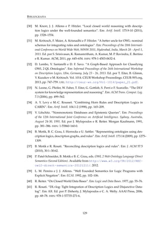 BIBLIOGRAFIA
[30] M. Knorr, J. J. Alferes e P. Hitzler. “Local closed world reasoning with descrip-
tion logics under the well-founded semantics”. Em: Artif. Intell. 175.9-10 (2011),
pp. 1528–1554.
[31] M. Krötzsch, F. Maier, A. Krisnadhi e P. Hitzler. “A better uncle for OWL: nominal
schemas for integrating rules and ontologies”. Em: Proceedings of the 20th Internati-
onal Conference on World Wide Web, WWW 2011, Hyderabad, India, March 28 - April 1,
2011. Ed. por S. Srinivasan, K. Ramamritham, A. Kumar, M. P. Ravindra, E. Bertino
e R. Kumar. ACM, 2011, pp. 645–654. ISBN: 978-1-4503-0632-4.
[32] D. Lembo, V. Santarelli e D. F. Savo. “A Graph-Based Approach for Classifying
OWL 2 QL Ontologies”. Em: Informal Proceedings of the 26th International Workshop
on Description Logics, Ulm, Germany, July 23 - 26, 2013. Ed. por T. Eiter, B. Glimm,
Y. Kazakov e M. Krötzsch. Vol. 1014. CEUR Workshop Proceedings. CEUR-WS.org,
2013, pp. 747–759. URL: http://ceur-ws.org/Vol-1014/paper_21.pdf.
[33] N. Leone, G. Pfeifer, W. Faber, T. Eiter, G. Gottlob, S. Perri e F. Scarcello. “The DLV
system for knowledge representation and reasoning”. Em: ACM Trans. Comput. Log.
7.3 (2006), pp. 499–562.
[34] A. Y. Levy e M.-C. Rousset. “Combining Horn Rules and Description Logics in
CARIN”. Em: Artif. Intell. 104.1-2 (1998), pp. 165–209.
[35] V. Lifschitz. “Nonmonotonic Databases and Epistemic Queries”. Em: Proceedings
of the 12th International Joint Conference on Artiﬁcial Intelligence. Sydney, Australia,
August 24-30, 1991. Ed. por J. Mylopoulos e R. Reiter. Morgan Kaufmann, 1991,
pp. 381–386. ISBN: 1-55860-160-0.
[36] B. Motik, B. C. Grau, I. Horrocks e U. Sattler. “Representing ontologies using des-
cription logics, description graphs, and rules”. Em: Artif. Intell. 173.14 (2009), pp. 1275–
1309.
[37] B. Motik e R. Rosati. “Reconciling description logics and rules”. Em: J. ACM 57.5
(2010), 30:1–30:62.
[38] P. Patel-Schneider, B. Motik e B. C. Grau, eds. OWL 2 Web Ontology Language Direct
Semantics (Second Edition). Available from http://www.w3.org/TR/2012/REC-
owl2-direct-semantics-20121211/. 2012.
[39] L. M. Pereira e J. J. Alferes. “Well Founded Semantics for Logic Programs with
Explicit Negation”. Em: ECAI. 1992, pp. 102–106.
[40] R. Reiter. “On Closed World Data Bases”. Em: Logic and Data Bases. 1977, pp. 55–76.
[41] R. Rosati. “DL+log: Tight Integration of Description Logics and Disjunctive Data-
log”. Em: KR. Ed. por P. Doherty, J. Mylopoulos e C. A. Welty. AAAI Press, 2006,
pp. 68–78. ISBN: 978-1-57735-271-6.
129
 