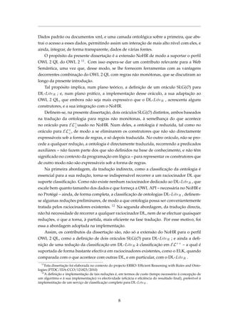 Dados padrão ou documentos xml, e uma camada ontológica sobre a primeira, que abs-
trai o acesso a esses dados, permitindo assim um interação de mais alto nível com eles, e
ainda, integrar, de forma transparente, dados de várias fontes.
O propósito da presente dissertação é a extensão NoHR de modo a suportar o perﬁl
OWL 2 QL do OWL 2 11. Com isso espera-se dar um contributo relevante para a Web
Semântica, uma vez que, desse modo, se lhe fornecem ferramentas com as vantagens
decorrentes combinação do OWL 2 QL com regras não monótonas, que se discutiram ao
longo da presente introdução.
Tal propósito implica, num plano teórico, a deﬁnição de um oráculo SLG(O) para
DL-LiteR ; e, num plano prático, a implementação desse oráculo, a sua adaptação ao
OWL 2 QL, que embora não seja mais expressivo que o DL-LiteR , acrescenta alguns
construtores, e a sua integração com o NoHR.
Deﬁnem-se, na presente dissertação, dois oráculos SLG(O) distintos, ambos baseados
na tradução da ontologia para regras não monótonas, à semelhança do que acontece
no oráculo para EL+
⊥usado no NoHR. Num deles, a ontologia é reduzida, tal como no
oráculo para EL+
⊥, de modo a se eliminarem os construtores que não são directamente
expressáveis sob a forma de regras, e só depois traduzida. No outro oráculo, não se pro-
cede a qualquer redução, a ontologia é directamente traduzida, recorrendo a predicados
auxiliares – não fazem parte dos que são deﬁnidos na base de conhecimento, e não têm
signiﬁcado no contexto da programação em lógica – para representar os construtores que
de outro modo não são expressáveis sob a forma de regras.
Na primeira abordagem, da tradução indirecta, como a classiﬁcação da ontologia é
essencial para a sua redução, torna-se indispensável recorrer a um raciocinador DL que
suporte classiﬁcação. Como não existe nenhum raciocinador dedicado ao DL-LiteR , que
escale bem quanto tamanho dos dados e que forneça a OWL API – necessária no NoHR e
no Protégé – ainda, de forma completa, a classiﬁcação de ontologias DL-LiteR , deﬁnem-
se algumas reduções preliminares, de modo a que ontologia possa ser convenientemente
tratada pelos raciocinadores existentes. 12 Na segunda abordagem, da tradução directa,
não há necessidade de recorrer a qualquer raciocinador DL, nem de se efectuar quaisquer
reduções, o que a torna, à partida, mais eﬁciente na fase tradução. Por esse motivo, foi
essa a abordagem adoptada na implementação.
Assim, os contributos da dissertação são, não só a extensão do NoHR para o perﬁl
OWL 2 QL, como a deﬁnição de dois oráculos SLG(O) para DL-LiteR ; e ainda a deﬁ-
nição de uma redução da classiﬁcação em DL-LiteR à classiﬁcação em EL++
– a qual é
suportada de forma bastante efectiva em raciocinadores existentes, como o ELK, quando
comparada com o que acontece com outras DL, e em particular, com o DL-LiteR .
11
Esta dissertação foi elaborada no contexto do projecto ERRO: Efﬁcient Reasoning with Rules and Onto-
logies (PTDC/EIA-CCO/121823/2010)
12
A deﬁnição e implementação de tais reduções é, em termos de custo (tempo necessário à concepção de
um algoritmo e à sua implementação) vs efectividade (eﬁcácia e eﬁciência do resultado ﬁnal), preferível à
implementação de um serviço de classiﬁcação completo para DL-LiteR .
8
 