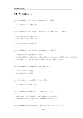 A. NORMALIZAÇÕES
A.4 Normalizações
norm(SubClassOf(CE1 ObjectComplementOf(CE2))
{
DisjointClasses(CE1 CE2)
}
norm(SubClassOf(CE1 ObjectIntersectionOf(CE2 CE3 ... CEn))) =
{
norm(SubClassOf(CE1 CE2)),
norm(SubClassOf(CE1 CE3)),
...,
norm(SubClassOf(CE1 CEn))
}
norm(SubClassOf(CE1 ObjectSomeValuesFrom(OPE C))) =
{
SubObjectPropertyOf(OPE’ OPE),
SubClassOf(ObjectSomeValuesFrom(ObjectInverseOf(OPE’) owl:Thing) C),
SubClassOf(CE1 ObjectSomeValuesFrom(OPE’ owl:Thing))
}
norm(EquivalentClasses(CE1 CE2 ... CEn) =
{
SubClassOf(CEi CEj),
SubClassOf(CEj CEi)
}
norm(DisjointClasses(CE1 CE2 ... CEn)) =
{
DisjointClases(CEi CEj)
}
norm(InverseObjectProperties(OPE1 OPE2)) =
{
SubObjectPropertyOf(OPE1 ObjectInverseOf(OPE2)),
SubObjectPropertyOf(ObjectInverseOf(OPE1) OPE2)
}
norm(EquivalentObjectProperties(OPE1 OPE2 ... OPEn)) =
135
 