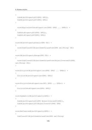 A. NORMALIZAÇÕES
{
SubObjectPropertyOf(OPEi OPEj),
SubObjectPropertyOf(OPEj OPEi)
}
norm(EquivalentDataProperties(DPE1 DPE2 ... DPEn)) =
{
SubDataPropertyOf(DPEi DPEj),
SubDataPropertyOf(DPEj DPEi)
}
norm(ObjectPropertyDomain(OPE CE)) =
{
norm(SubClassOf(ObjectSomeValuesFrom(OPE owl:Thing) CE))
}
norm(ObjectPropertyRange(OPE CE)) =
{
norm(SubClassOf(ObjectSomeValuesFrom(ObjectInverseOf(OPE)
owl:Thing) CE))
}
norm(DisjointObjectProperties(OPE1 OPE2 ... OPEn)) =
{
DisjointObjectProperties(OPEi OPEj)
}
norm(DisjointDataProperties(DP1 DPE2 ... DPEn)) =
{
DisjointDataProperties(DPEi DPEj)
}
norm(SymmetricObjectProperty(OPE)) =
{
SubObjectPropertyOf(OPE ObjectInverseOf(OPE)),
SubObjectPropertyOf(ObjectInverOf(OPE) OPE)
}
norm(ReflexiveObjectProperty(OPE)) =
{
SubClassOf(ObjectSomeValuesFrom(OPE owl:Thing)
136
 