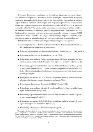 O presente documento é constituído por cinco partes. A primeira, a presente introdu-
ção, apresenta o propósito da dissertação, as suas motivações e contribuições. A segunda
parte, apresenta todo o contexto necessário à sua compreensão. Apresentam-se também
alguns trabalhos cientíﬁcos e tecnológicos com propósitos aproximados ao da presente
dissertação, e comparam-se com o formalismo adoptado, MKNF híbrido, e o sistema
estendido, o NoHR. 13 Na terceira parte, apresentam-se os resultados teóricos obtidos –
os dois oráculos SLG(O) e a redução aplicada no primeiro deles – bem como a sua ava-
liação analítica. Na quarta parte apresentam-se os resultados práticos – o sistema NoHR
estendido de modo a suportar OWL 2 QL – e a sua avaliação empírica. Na última parte,
discutem-se todos os resultados, tanto teóricos como práticos, e as suas implicações.
Detalhadamente, as contribuições da presente dissertação são as seguintes:
• apresentação do estado da arte relativamente às bases de conhecimento híbridas, e
dos conceitos a elas subjacentes (Capítulos 1-6);
• deﬁnição de uma redução da classiﬁcação DL-LiteR à classiﬁcação EL++
(Secção 7.1.1);
• demonstração da correcção dessa redução (Secção 7.2.1);
• deﬁnição de uma tradução (indirecta) de ontologias DL-LiteR reduzidas, i.e. sem
axiomas com existenciais do lado direito, para regras não monótonas (Secção 7.1.2);
• demonstração, para a semântica bem fundada, da ﬁdelidade dessa tradução quanto
às respostas a queries (Secção 7.2.2), i.e. que as regras por ela obtidas, quando ava-
liadas sobre a semântica bem fundada, derivam as mesmas respostas a queries que
a ontologia original;
• deﬁnição de um oráculo SLG(O) DL-LiteR baseado na tradução (indirecta) de on-
tologias reduzidas para regras não monótonas (Secção 7.1.2);
• demonstração da correcção desse oráculo SLG(O) (Secção 7.2.2);
• deﬁnição de uma tradução (directa) de ontologias DL-LiteR (não reduzidas) para
regras não monótonas (Secção 8.1);
• demonstração, para a semântica bem fundada, da ﬁdelidade dessa tradução quanto
às respostas a queries (Secção 8.2);
• deﬁnição de um oráculo SLG(O) DL-LiteR baseado na tradução (directa) de onto-
logias para regras não monótonas (Secção 8.1);
• demonstração da correcção desse oráculo (Subsecção 8.2.4);
13
Esse tópico não é abordado de forma mais aprofundada, por não se considerar que tal seja necessário
para a compreensão das decisões tomadas quanto às técnicas adoptadas; e por os trabalhos mencionados
serem, apesar de aﬁns quanto aos propósitos gerais – visam também integrar, de alguma forma, ontologias
DL (em geral, e não DL-LiteR em particular) e programas em lógica – são pouco relacionados quanto aos
métodos aplicados e aos resultados obtidos.
9
 
