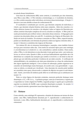 1. LÓGICAS DE DESCRIÇÃO 1.1. Sintaxe
no estudo desses formalismos.
Uma base de conhecimento (KB), neste contexto, é constituída por dois elementos,
uma TBox e uma ABox. A TBox introduz a terminologia, i.e. é vocabulário do domínio,
e a ABox contém asserções sobre indivíduos, em termos dessa terminologia. A Secção 1.1
descreve com mais detalhe as bases de conhecimento DL.
O vocabulário é constituído por conceitos, que denotam conjuntos de indivíduos, e
relações, que denotam relações binárias entre esses conjuntos. Além dos conceitos e re-
lações atómicas (nomes de conceitos e de relações), todas as Lógicas de Descrição per-
mitem construir descrições complexas de novos conceitos ou relações. A TBox pode ser
usada precisamente para atribuir nomes a descrições dessa natureza. A linguagem para
construir tais descrições difere em cada DL. A semântica das Lógicas de Descrição é de-
ﬁnida em teoria de modelos. Os axiomas e asserções na TBox e ABox, respectivamente,
podem ser identiﬁcados com fórmulas de primeira ordem (ou ligeiras extensões dela). A
secção 1.2 descreve a semântica das Lógicas de Descrição.
Um sistema DL não só armazena terminologias e asserções, como também fornece
serviços para raciocinar sobre elas. Uma tarefa de raciocínio típica para uma ontologia
é a de determinar se é satisfazível, i.e. não contraditória e admite modelos. Outra tarefa,
sobre a TBox, é a de determinar se uma descrição é mais geral que outra – por outras pa-
lavras, se subsume outra. Quanto à ABox, os serviços habitualmente suportados são o de
determinar se o conjunto das asserções que contém é consistente, e o de testar se elas im-
plicam que um indivíduo particular é instância de um dado conceito. A veriﬁcação de
satisfazibilidade e de consistência são úteis para determinar se a base de conhecimento
têm algum signiﬁcado inteligível. Com os testes de subsunção, podem organizar-se os
conceitos da terminologia numa hierarquia, de acordo com a sua generalidade - o que,
como se referiu, se entende por classiﬁcação. Uma descrição de conceito pode também
ser concebida como query, descrevendo o conjunto de objectos nos quais se está interes-
sado. Assim, com testes de instância pode obter-se os indivíduos que as satisfazem (ver
secção 1.3).
Entre as várias lógicas de descrição existentes, merecem particular destaque nesta
dissertação o EL+
⊥ e DL-LiteR . A primeira porque, como já se mencionou, é aquela que
é suportada na versão original do NoHR; a segunda porque é aquela que se pretendeu
suportar na extensão do NoHR a que a presente dissertação se propõe. As secções 1.4
e 1.5, respectivamente, apresentam essas duas lógicas de descrição.
1.1 Sintaxe
Como referido, uma ontologia DL representa o domínio de interesse em termos de duas
partes: uma TBox, habitualmente denotada por T , especiﬁcando o conhecimento in-
tencional, e uma ABox, habitualmente denotada por A, especiﬁcando o conhecimento
extensional.
13
 