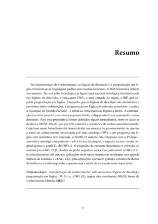 Resumo
Na representação de conhecimento, as lógicas de descrição e a programação em ló-
gica tornaram-se as linguagens padrão para muitos contextos. A Web Semântica reﬂecte
isso mesmo. Na sua pilha tecnológica já ﬁgura uma camada ontológica fundamentada
nas lógicas de descrição, a linguagem OWL, e uma camada de regras, o RIF, que su-
porta programação em lógica. Enquanto que as lógicas de descrição são monótonas e
permitem inferir subsunções, a programação em lógica permite não monotonia e assim,
a Assunção do Mundo Fechado - e limita as consequências lógicas a factos. A combina-
ção das duas permite uma maior expressividade, indispensável para representar certos
domínios. Para esse propósito já foram deﬁnidos alguns formalismos, entre os quais se
destaca o MKNF híbrido, que permite estender a semântica de ambas simultaneamente.
Com base nesse formalismo foi desenvolvido um sistema de processamento de queries
a bases de conhecimento constituídas por uma ontologia OWL e um programa em ló-
gica com semântica bem fundada, o NoHR. O sistema está integrado com o Protégé –
um editor ontológico importante – sob a forma de plug-in, e suporta, na sua versão ori-
ginal apenas o perﬁl EL do OWL 2. O propósito da presente dissertação é extensão do
sistema para OWL 2 QL. Ambos os perﬁs suportam raciocínio polinomial; o OWL 2 EL
é particularmente útil para em aplicações onde sejam necessárias ontologias com grande
número de axiomas; e o OWL 2 QL para aplicações que usem grandes volumes de dados
de instância, e onde responder a queries seja a tarefa de raciocínio mais importante.
Palavras-chave: representação de conhecimento; web semântica; lógicas de descrição;
programação em lógica; DL-LiteR ; OWL QL; regras não monótonas; MKNF; bases de
conhecimento híbridas MKNF.
ii
 