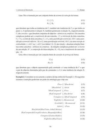 1. LÓGICAS DE DESCRIÇÃO 1.1. Sintaxe
Uma TBox é formada por um conjunto ﬁnito de axiomas de subsução da forma:
C1 C2 (1.1)
R1 R2 (1.2)
que denotam que todas as instâncias de C1 também são instâncias de C2 e que todos os
pares (a, b) pertencentes à relação R1 também pertencem à relação R2, respectivamente.
Ci são conceitos – que denotam conjuntos de objectos – atómicos ou complexos. Os conceitos
complexos podem ser o complemento de um conceito, ¬C; a intersecção de dois conceitos,
C1 C2; a união de dois conceitos, C1 C2; uma quantiﬁcação existencial, ∃R.C; uma quan-
tiﬁcação existencial reﬂexiva, ∃R.self; uma quantiﬁcação universal, ∀R.C; ou uma restrição de
cardinalidade, ≤ nR.C ou ≥ nR.C (ver tabela 1.1). Ri são relações – denotam relações biná-
rias entre conceitos – atómicas ou complexas. As relações complexas podem ser: o inverso
de um relação, R−; a composição de duas relações, R1 ◦ R2; ou o complemento de uma rela-
ção, ¬R.
Uma ABox é formada por um conjunto ﬁnito de asserções de pertença da forma:
C(a) (1.3)
R(a, b) (1.4)
que denotam que o objecto representado pela constante a é uma instância de C e que
o par de objectos denotados pelo par de constantes (a, b) é uma instância da relação R,
respectivamente.
Exemplo 2. Considere-se novamente o senário da loja online do Exemplo 1. Os seguintes
axiomas e asserções poderiam ser parte da ontologia que a loja usa:
Piece ∃HasArtist (1.5)
∃HasArtist−
Artist (1.6)
∃HasComposed−
Piece (1.7)
HasComposed−
HasArtist (1.8)
Composer ∃HasComposed (1.9)
TopSeller Recommend (1.10)
LessSold ¬Recommend (1.11)
Artist ¬Piece (1.12)
HasArtist(BlueTrain, JohnColtrane) (1.13)
HasComposed(GeorgeGershwin, RhapsodyInBlue) (1.14)
Composer(GustavMahler) (1.15)
TopSeller(BlueTrain) (1.16)
14
 