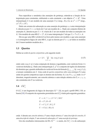 1. LÓGICAS DE DESCRIÇÃO 1.3. Queries
Para especiﬁcar a semântica das asserções de pertença, estende-se a função de in-
terpretação para constantes, atribuindo a cada constante a um objecto aI ∈ ∆I . Uma
interpretação I é um modelo de uma asserção C(a) (resp., R(a, b)), se aI ∈ CI (resp.,
(aI , bI ) ∈ RI ).
Dado um axioma de subsunção ou uma asserção de pertença α, e uma interpretação
I, denota-se por I |= α o facto de I ser um modelo de α. Dado um conjunto (ﬁnito) de
asserções K, denota-se por I |= K o facto de I ser um modelo de todas as asserções em
K. Um modelo de uma KB O = T , A é uma interpretação I tal que I |= T e I |= A.
Diz-se que uma KB é satisfazível se tiver pelo menos um modelo; e que uma asserção
α é consequência lógica de uma KB K, o que se denota por O |= α, se todos os modelos
de K forem também modelos de α.
1.3 Queries
Deﬁne-se união de queries conjuntivas q do seguinte modo
q = {x |
i=1,...,n
∃yi. conji(x, yi)} (1.17)
onde cada conji(x, yi) é uma conjunção de átomos e igualdades, com variáveis livres x e
variáveis fechadas yi. Dada uma interpretação I, qI é o conjunto de tuplos de elementos
do domínio que, quando atribuídos às variáveis livres da fórmula i=1,...,n ∃yi. conji(x, yi),
a tornam verdadeira em I. Uma união de queries conjuntivas sobre uma ontologia O é uma
união de queries conjuntivas cujos os átomos são da forma A(z) ou P(z1, z2), onde A e P
denotam, respectivamente, um conceito atómico e uma relação atómica de O, e z, z1, z2
são constantes em O ou variáveis.
1.4 EL+
⊥
O EL+
⊥ é um fragmento da lógica de descrição EL++ [3], na qual o perﬁl OWL 2 EL se
baseia [19]. O conjunto de expressões permitidas em EL+
⊥é dado pela seguinte gramática:
C → A | | ⊥ | C C | ∃R.C
R → P | R ◦ R
T → C C | R P
U → C(a) | R(a, b)
onde A denota um conceito atómico; P uma relação atómica; C uma descrição de conceito; R
uma descrição de relação; T um axioma de subsunção; e U uma asserção de pertença.
Um dos resultados interessantes da DL EL++
– e assim, do EL+
⊥– é o da subsunção
17
 