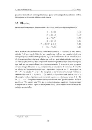 1. LÓGICAS DE DESCRIÇÃO 1.5. DL-LiteR
poder ser decidida em tempo polinomial, o que a torna adequada a problemas onde a
hierarquização de muitos conceitos é necessária.
1.5 DL-LiteR
O conjunto de expressões permitidas em DL-LiteR é dado pela seguinte gramática:
B → A | ∃Q (1.18)
C → B | ¬B (1.19)
Q → P | P−
(1.20)
R → Q | ¬Q (1.21)
T → B C | Q R (1.22)
U → A(a) | P(a, b) (1.23)
onde A denota um conceito atómico; P uma relação atómica; P− o inverso de uma relação
atómica P; B um conceito básico, i.e. um conceito que pode ser um conceito atómico ou
uma quantiﬁcação existencial não qualiﬁcada ∃Q 3; ¬B o complemento de um conceito básico
B; Q uma relação básica, i.e. uma relação que pode ser uma relação atómica ou o inverso
de uma relação atómica; ¬Q o complemento de um relação básica Q; C um conceito geral,
que pode ser um conceito básico ou o seu complemento; R uma relação geral, que pode
ser uma relação básica ou o seu complemento; T um axioma de subsunção de conceitos
ou relações; e U uma asserção de pertença. Além disso, denota-se por Q− a relação P, se
Q = P−, e a relação P−, se Q = P. Designam-se por axiomas de subsunção positivos os
axiomas da forma B1 B2 ou Q1 Q2, onde B1 e B2 são conceitos básicos e Q1 e Q2
são relações básicas; e por axiomas de subsunção negativos os axiomas da forma B1 ¬B2
ou Q1 ¬Q2. Designa-se também TBox positiva uma TBox que só contenha axiomas
positivos e TBox negativa uma TBox que só contenha axiomas negativos. No que se segue,
e sempre que se trate da lógica de descrição DL-LiteR , serão adoptadas as deﬁnições e a
notação apresentadas.
3
Equivale a ∃Q. .
18
 