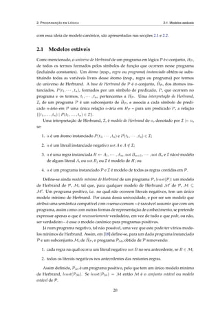 2. PROGRAMAÇÃO EM LÓGICA 2.1. Modelos estáveis
com essa ideia de modelo canónico, são apresentadas nas secções 2.1 e 2.2.
2.1 Modelos estáveis
Como mencionado, o universo de Herbrand de um programa em lógica P é o conjunto, HP,
de todos os termos formados pelos símbolos de função que ocorrem nesse programa
(incluindo constantes). Um átomo (resp., regra ou programa) instanciado obtém-se subs-
tituindo todas as variáveis livres desse átomo (resp., regra ou programa) por termos
do universo de Herbrand. A base de Herbrand de P é o conjunto, ˆHP, dos átomos ins-
tanciados, P(t1, · · · , tn), formados por um símbolo de predicado, P, que ocorrem no
programa e os termos, t1, · · · , tn, pertencentes a HP. Uma interpretação de Herbrand,
I, de um programa P é um subconjunto de ˆHP, e associa a cada símbolo de predi-
cado n-ário em P uma única relação n-ária em HP – para um predicado P, a relação
{(t1, . . . , tn) | P(t1, . . . , tn) ∈ I}.
Uma interpretação de Herbrand, I, é modelo de Herbrand de α, denotado por I |= α,
se:
1. α é um átomo instanciado P(t1, · · · , tn) e P(t1, · · · , tn) ∈ I;
2. α é um literal instanciado negativo not A e A ∈ I;
3. α é uma regra instanciada H ← A1, · · · , Am, not Bm+1, · · · , not Bn e I não é modelo
de algum literal Ai ou not Bj ou I é modelo de H; ou
4. α é um programa instanciado P e I é modelo de todas as regras contidas em P.
Deﬁne-se ainda modelo mínimo de Herbrand de um programa P, least(P): um modelo
de Herbrand de P, M, tal que, para qualquer modelo de Herbrand M de P, M ⊆
M . Um programa positivo, i.e. no qual não ocorrem literais negativos, tem um único
modelo mínimo de Herbrand. Por causa dessa univocidade, e por ser um modelo que
atribui uma semântica compatível com o senso comum – é razoável assumir que com um
programa, assim como com outras formas de representação de conhecimento, se pretende
expressar apenas o que é necessariamente verdadeiro, em vez de tudo o que pode, ou não,
ser verdadeiro – é esse o modelo canónico para programas positivos.
Já num programa negativo, tal não possível, uma vez que este pode ter vários mode-
los mínimos de Herbrand. Assim, em [18] deﬁne-se, para um dado programa instanciado
P e um subconjunto M, de ˆHP, o programa PM, obtido de P removendo:
1. cada regra na qual ocorra um literal negativo not B no seu antecedente, se B ∈ M;
2. todos os literais negativos nos antecedentes das restantes regras.
Assim deﬁnido, PM é um programa positivo, pelo que tem um único modelo minimo
de Herbrand, least(PM). Se least(PM) = M então M é o conjunto estável ou modelo
estável de P.
20
 