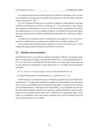 2. PROGRAMAÇÃO EM LÓGICA 2.2. Modelos bem fundados
Os conjuntos estáveis de um dado programa P podem ser entendidos como “os pos-
síveis conjuntos de crenças que um agente racional pode ter se lhe são dadas como pre-
missas o programa P” [18].
Se M é o conjunto de factos que se considera verdadeiros, então qualquer regra que
contenha no antecedente um literal not B tal que B ∈ M, é nesse ponto e vista, inútil; e
que contenha no antecedente not B com B ∈ M, trivial. Assim, as premissas de P podem
ser substituídas por PM. Se um conjunto de átomos M escolhido é precisamente aquele
que segue logicamente do conjunto simpliﬁcado de premissas PM, então essa escolha é
racional.
A semântica dos modelos estáveis é deﬁnida para um program P, se P tem exacta-
mente um modelo estável, e estabelece esse modelo como o modelo canónico de P.
Esta semântica dos modelos estáveis é aplicada na Answer Set Programming – um pa-
radigma de programação orientado para problemas de procura.
2.2 Modelos bem fundados
Em [17] desenvolve-se o conceito de conjuntos infundados. Deﬁne-se do seguinte modo.
Seja P um programa em lógica, com base de Herbrand ˆHP, e I uma interpretação de P.
U ⊆ ˆHP é um conjunto infundado (de P) relativamente a I se cada regra instanciada r de
P, cujo o átomo do consequente, H, está contido em U, H ∈ U, satisfaz uma das seguintes
condições:
(i) I |= A ou I |= not B, para algum A ou not B do antecedente de r; ou
(ii) algum literal positivo do antecedente de r, A, pertence a U, A ∈ U.
Intuitivamente, I corresponde ao que é conhecido de antemão acerca do modelo pre-
tendido para P. As regras que satisfazem a condição (i) não permitem novas derivações,
uma vez que as suas hipóteses já são conhecidas como falsas. A condição (ii) é a condição
de não fundamentação: a derivação de um dado literal, A, de U depende da derivação
de outros literais também contidos em U, pelo que, nenhum literal em U pode ser esta-
belecido como verdadeiro pelas regras de P, e partindo de I, em primeiro lugar. Deste
modo, se se estabelecer como falsos todos os átomos em U, não há nenhuma forma de
derivar posteriormente a sua verdade.
21
 