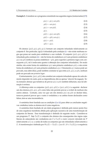 2. PROGRAMAÇÃO EM LÓGICA 2.2. Modelos bem fundados
Exemplo 3. Considere-se o programa consistindo nas seguintes regras (instanciadas) [17]:
p(a) ← p(c), not p(b). (2.2)
p(b) ← not p(a). (2.3)
p(e) ← not p(d). (2.4)
p(c). (2.5)
p(d) ← q(a), not q(b). (2.6)
p(d) ← q(b), not q(c). (2.7)
q(a) ← p(d). (2.8)
q(b) ← q(a). (2.9)
Os átomos {p(d), q(a), q(b), q(c)} formam um conjunto infundado relativamente ao
conjunto ∅. Em particular, {q(c)} é infundado pela condição (i) – não existe nenhuma re-
gra que possa ser usada para estabelecer a sua verdade. O conjunto {p(d), q(a), q(b)} é
infundado pela condição (ii) – não há forma de estabelecer p(d) sem primeiro estabelecer
q(a) ou q(b) (embora se possa estabelecer ¬q(b), para suportar a primeira regra com con-
sequente p(d), tal é irrelevante quanto à obtenção dos conjuntos infundados). De modo
similar, não existe forma de estabelecer q(a) sem primeiro estabelecer p(d), e não existe
forma de estabelecer q(b) sem primeiro estabelecer q(a). Claramente q(c) nunca pode ser
provado, mas além disso, pode também constatar-se que entre p(d), q(a), e q(b), nenhum
pode ser provado em primeiro lugar.
Contrariamente, {p(a), p(b)} não constitui um conjunto infundado apesar de cada ele-
mento depender do outro, pois as dependências dão-se apenas "através"da negação. Se-
ria tentador aﬁrmar que tentativas de provar p(a) e p(b) também falhariam, mas tal aﬁr-
mação é errónea.
A diferença entre os conjuntos {p(d), q(a), q(b)} e {p(a), p(b)} é a seguinte: declarar
um dos átomos p(d), q(a), q(b) como falso não permite provar a verdade de nenhum dos
outros atámos. Contudo, uma vez que um dos átomos p(a) ou p(b) se declare falso,
torna-se possível provar que o outro é verdadeiro; e se ambos foram declarados como
falsos, tem-se uma inconsistência.
A semântica bem fundada usa as condições (i) e (ii) para obter as conclusões negati-
vas: estabelece todos os átomos em U como negativos.
A semântica bem fundada de um dado programa é deﬁnida pelo menor ponto ﬁxo
de uma sequência transﬁnita obtida pela aplicação sucessiva de uma transformação de
conjuntos de literais. Essa transformação é deﬁnida do seguinte modo. Considere-se
um programa P. Seja TP(I) o conjunto dos átomos dos consequentes das regras cujos
literais do antecedente são verdadeiros em I e UP(I) o maior conjunto infundado de P
relativamente a I, i.e. a união de todos os conjuntos que são infundados relativamente a
I. A transformação é deﬁnida por WP(I) = TP(I) ∪ {not B | B ∈ UP(I)}; e a sequência
22
 