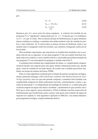 2. PROGRAMAÇÃO EM LÓGICA 2.2. Modelos bem fundados
por:
I0 = ∅ (2.10)
In+1 = WP(In) (2.11)
Iδ =
α<δ
Iα (2.12)
Denote-se por M o menor ponto ﬁxo dessa sequência. A semântica bem fundada de um
programa P é o “signiﬁcado” representado por M. A ∈ M denota que A é verdadeiro;
not B ∈ M, que B é falso. Para os literais da base de Herbrand para os quais nenhuma
dessas condições se veriﬁque, a semântica não atribui nenhum valor de verdade (ou atri-
bui o valor indeﬁnido). Se M inclui todos os átomos da base de Herbrand, então é um
modelo total e é designado modelo bem fundado; caso contrário é designado modelo parcial
bem fundado.
Dois resultados importantes, que relacionam os modelos bem fundados com os mo-
delos estáveis são os seguintes: se um dado program P tem um modelo total bem fun-
dado então esse modelo é o único modelo estável; e, um modelo parcial bem fundado de
um programa P é um subconjunto de qualquer o modelo estável de P.
A semântica bem fundada tem complexidade de dados, i.e. complexidade computa-
cional de decidir uma resposta para uma query atómica instanciada (neste caso, decidir
qual o valor de verdade de um dado átomo, de acordo com o modelo parcial bem fun-
dado), em função do número de factos, PTIME.
Entre os vários algoritmos existentes para avaliação de queries a programas em lógica,
merece particular destaque o SLG [10] (Linear resolution with Selection function for Gene-
ral logic programs), uma vez que este permite computar a semântica bem fundada com
complexidade temporal de dados polinomial, havendo, contrariamente a outros, a ga-
rantia de terminação 4; e é independente da estratégia de controlo, i.e. a ordem pela qual
os literais surgem nas regras não afecta o resultado – opostamente ao que acontece com o
SLD, que é, nesse aspecto, menos declarativo. O SLG é deﬁnido com base numa série de
transformações que transformam, passo a passo, cada query num conjunto de regras de
resposta (ver capitulo 4). Este algoritmo é aplicado no XSB [10] – um sistema dedutivo
para programas em lógica, comprovadamente efectivo.
4
Em programas limitados na profundidade dos termos.
23
 
