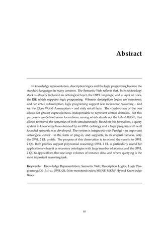 Abstract
In knowledge representation, description logics and the logic programing became the
standard languages in many contexts. The Semantic Web reﬂects that. In its technology
stack is already included an ontological layer, the OWL language, and a layer of rules,
the RIF, which supports logic programing. Whereas descriptions logics are monotonic
and can entail subsumption, logic programing support non monotonic reasoning – and
so, the Close World Assumption – and only entail facts. The combination of the two
allows for greater expressiveness, indispensable to represent certain domains. For this
purpose were deﬁned some formalisms, among which stands out the hybrid MKNF, that
allows to extend the semantics of both simultaneously. Based on this formalism, a query
system to knowledge bases formed by an OWL ontology and a logic program with well
founded semantic was developed. The system is integrated with Protégé - an important
ontological editor - in the form of plug-in, and supports, in its original version, only
the OWL 2 EL proﬁle. The propose of this dissertation is to extend the system to OWL
2 QL. Both proﬁles support polynomial reasoning; OWL 2 EL is particularly useful for
applications where it is necessary ontologies with large number of axioms; and the OWL
2 QL to applications that use large volumes of instance data, and where querying is the
most important reasoning task.
Keywords: Knowledge Representation; Semantic Web; Description Logics; Logic Pro-
graming; DL-LiteR ; OWL QL; Non-monotonic rules; MKNF; MKNF Hybrid Knowledge
Bases.
iii
 