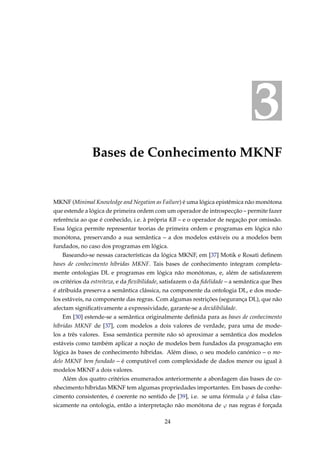 3
Bases de Conhecimento MKNF
MKNF (Minimal Knowledge and Negation as Failure) é uma lógica epistêmica não monótona
que estende a lógica de primeira ordem com um operador de introspecção – permite fazer
referência ao que é conhecido, i.e. à própria KB – e o operador de negação por omissão.
Essa lógica permite representar teorias de primeira ordem e programas em lógica não
monótona, preservando a sua semântica – a dos modelos estáveis ou a modelos bem
fundados, no caso dos programas em lógica.
Baseando-se nessas características da lógica MKNF, em [37] Motik e Rosati deﬁnem
bases de conhecimento híbridas MKNF. Tais bases de conhecimento integram completa-
mente ontologias DL e programas em lógica não monótonas, e, além de satisfazerem
os critérios da estreiteza, e da ﬂexibilidade, satisfazem o da ﬁdelidade – a semântica que lhes
é atribuída preserva a semântica clássica, na componente da ontologia DL, e dos mode-
los estáveis, na componente das regras. Com algumas restrições (segurança DL), que não
afectam signiﬁcativamente a expressividade, garante-se a decidibilidade.
Em [30] estende-se a semântica originalmente deﬁnida para as bases de conhecimento
híbridas MKNF de [37], com modelos a dois valores de verdade, para uma de mode-
los a três valores. Essa semântica permite não só aproximar a semântica dos modelos
estáveis como também aplicar a noção de modelos bem fundados da programação em
lógica às bases de conhecimento híbridas. Além disso, o seu modelo canónico – o mo-
delo MKNF bem fundado – é computável com complexidade de dados menor ou igual à
modelos MKNF a dois valores.
Além dos quatro critérios enumerados anteriormente a abordagem das bases de co-
nhecimento híbridas MKNF tem algumas propriedades importantes. Em bases de conhe-
cimento consistentes, é coerente no sentido de [39], i.e. se uma fórmula ϕ é falsa clas-
sicamente na ontologia, então a interpretação não monótona de ϕ nas regras é forçada
24
 