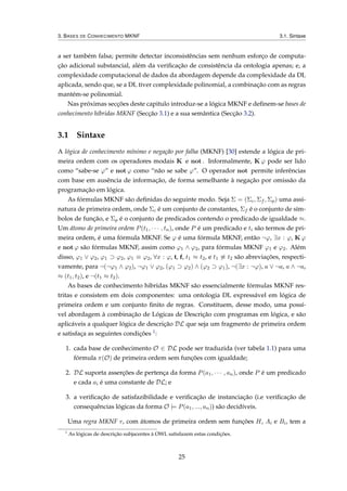 3. BASES DE CONHECIMENTO MKNF 3.1. Sintaxe
a ser também falsa; permite detectar inconsistências sem nenhum esforço de computa-
ção adicional substancial, além da veriﬁcação de consistência da ontologia apenas; e, a
complexidade computacional de dados da abordagem depende da complexidade da DL
aplicada, sendo que, se a DL tiver complexidade polinomial, a combinação com as regras
mantém-se polinomial.
Nas próximas secções deste capitulo introduz-se a lógica MKNF e deﬁnem-se bases de
conhecimento híbridas MKNF (Secção 3.1) e a sua semântica (Secção 3.2).
3.1 Sintaxe
A lógica de conhecimento mínimo e negação por falha (MKNF) [30] estende a lógica de pri-
meira ordem com os operadores modais K e not . Informalmente, K ϕ pode ser lido
como “sabe-se ϕ” e not ϕ como “não se sabe ϕ”. O operador not permite inferências
com base em ausência de informação, de forma semelhante à negação por omissão da
programação em lógica.
As fórmulas MKNF são deﬁnidas do seguinte modo. Seja Σ = (Σc, Σf , Σp) uma assi-
natura de primeira ordem, onde Σc é um conjunto de constantes, Σf é o conjunto de sím-
bolos de função, e Σp é o conjunto de predicados contendo o predicado de igualdade ≈.
Um átomo de primeira ordem P(t1, · · · , tn), onde P é um predicado e ti são termos de pri-
meira ordem, é uma fórmula MKNF. Se ϕ é uma fórmula MKNF, então ¬ϕ, ∃x : ϕ, K ϕ
e not ϕ são fórmulas MKNF, assim como ϕ1 ∧ ϕ2, para fórmulas MKNF ϕ1 e ϕ2. Além
disso, ϕ1 ∨ ϕ2, ϕ1 ⊃ ϕ2, ϕ1 ≡ ϕ2, ∀x : ϕ, t, f, t1 ≈ t2, e t1 ≈ t2 são abreviações, respecti-
vamente, para ¬(¬ϕ1 ∧ ϕ2), ¬ϕ1 ∨ ϕ2, (ϕ1 ⊃ ϕ2) ∧ (ϕ2 ⊃ ϕ1), ¬(∃x : ¬ϕ), a ∨ ¬a, a ∧ ¬a,
≈ (t1, t2), e ¬(t1 ≈ t2).
As bases de conhecimento hibridas MKNF são essencialmente fórmulas MKNF res-
tritas e consistem em dois componentes: uma ontologia DL expressável em lógica de
primeira ordem e um conjunto ﬁnito de regras. Constituem, desse modo, uma possí-
vel abordagem à combinação de Lógicas de Descrição com programas em lógica, e são
aplicáveis a qualquer lógica de descrição DL que seja um fragmento de primeira ordem
e satisfaça as seguintes condições 1:
1. cada base de conhecimento O ∈ DL pode ser traduzida (ver tabela 1.1) para uma
fórmula π(O) de primeira ordem sem funções com igualdade;
2. DL suporta asserções de pertença da forma P(a1, · · · , an), onde P é um predicado
e cada ai é uma constante de DL; e
3. a veriﬁcação de satisfazibilidade e veriﬁcação de instanciação (i.e veriﬁcação de
consequências lógicas da forma O |= P(a1, ..., an)) são decidíveis.
Uma regra MKNF r, com átomos de primeira ordem sem funções H, Ai e Bi, tem a
1
As lógicas de descrição subjacentes à OWL satisfazem estas condições.
25
 