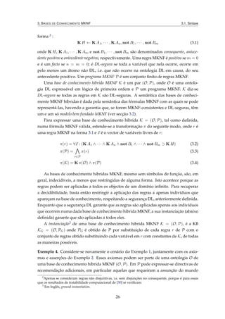 3. BASES DE CONHECIMENTO MKNF 3.1. Sintaxe
forma 2 :
K H ← K A1, · · · , K An, not B1, · · · , not Bm (3.1)
onde K H, K A1, · · · , K An, e not B1, · · · , not Bm são denominados consequente, antece-
dente positivo e antecedente negativo, respectivamente. Uma regra MKNF é positiva se m = 0
e é um facto se n = m = 0; é DL-segura se toda a variável que nela ocorre, ocorre em
pelo menos um átomo não DL, i.e. que não ocorre na ontologia DL em causa, do seu
antecedente positivo. Um programa MKNF P é um conjunto ﬁnito de regras MKNF.
Uma base de conhecimento híbrida MKNF K é um par (O, P), onde O é uma ontolo-
gia DL expressável em lógica de primeira ordem e P um programa MKNF. K diz-se
DL-segura se todas as regras em K são DL-seguras. A semântica das bases de conheci-
mento MKNF híbridas é dada pela semântica das fórmulas MKNF com as quais se pode
representá-las, havendo a garantia que, se forem MKNF-consistentes e DL-seguras, têm
um e um só modelo bem fundado MKNF (ver secção 3.2).
Para expressar uma base de conhecimento híbrida K = (O, P), tal como deﬁnida,
numa fórmula MKNF válida, estende-se a transformação π do seguinte modo, onde r é
uma regra MKNF na forma 3.1 e x é o vector de variáveis livres de r:
π(r) = ∀x : (K A1 ∧ · · · ∧ K An ∧ not B1 ∧ · · · ∧ not Bm ⊃ K H) (3.2)
π(P) =
r∈P
π(r) (3.3)
π(K) = K π(O) ∧ π(P) (3.4)
As bases de conhecimento hibridas MKNF, mesmo sem símbolos de função, são, em
geral, indecidíveis, a menos que restringidas de alguma forma. Isto acontece porque as
regras podem ser aplicadas a todos os objectos de um domínio inﬁnito. Para recuperar
a decidibilidade, basta então restringir a aplicação das regras a apenas indivíduos que
apareçam na base de conhecimento, respeitando a segurança DL, anteriormente deﬁnida.
Enquanto que a segurança DL garante que as regras são aplicadas apenas aos indivíduos
que ocorrem numa dada base de conhecimento hibrida MKNF, a sua instanciação (abaixo
deﬁnida) garante que são aplicadas a todos eles.
A instanciação3 de uma base de conhecimento hibrida MKNF K = (O, P), é a KB
KG = (O, PG) onde PG é obtido de P por substituição de cada regra r de P com o
conjunto de regras obtido substituindo cada variável em r com constantes de K, de todas
as maneiras possíveis.
Exemplo 4. Considere-se novamente o cenário do Exemplo 1, juntamente com os axio-
mas e asserções do Exemplo 2. Esses axiomas podem ser parte de uma ontologia O de
uma base de conhecimento híbrida MKNF (O, P). Em P pode expressar-se directivas de
recomendação adicionais, em particular aquelas que requeiram a assunção do mundo
2
Apenas se consideram regras não disjuntivas, i.e. sem disjunções no consequente, porque é para essas
que os resultados de tratabilidade computacional de [30] se veriﬁcam.
3
Em Inglês, ground instantiation.
26
 