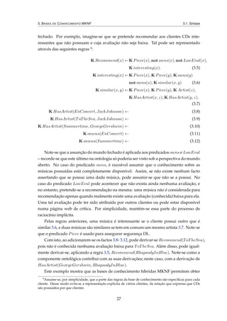 3. BASES DE CONHECIMENTO MKNF 3.1. Sintaxe
fechado. Por exemplo, imagine-se que se pretende recomendar aos clientes CDs inte-
ressantes que não possuam e cuja avaliação não seja baixa. Tal pode ser representado
através das seguintes regras 4:
K Recommend(x) ←K Piece(x), not owns(x), not LowEval(x),
K interesting(x). (3.5)
K interesting(x) ←K Piece(x), K Piece(y), K owns(y)
not owns(x), K similar(x, y) (3.6)
K similar(x, y) ←K Piece(x), K Piece(y), K Artist(z),
K HasArtist(x, z), K HasArtist(y, z).
(3.7)
K HasArtist(EnConcert, JackJohnson) ← (3.8)
K HasArtist(ToTheSea, JackJohnson) ← (3.9)
K HasArtist(Summertime, GeorgeGershwin) ← (3.10)
K onwns(EnConcert) ← (3.11)
K onwns(Summertime) ← (3.12)
Note-se que a assunção do mundo fechado é aplicada aos predicados owns e LowEval
– recorde-se que este último na ontologia só poderia ser visto sob a perspectiva do mundo
aberto. No caso do predicado owns, é razoável assumir que o conhecimento sobre as
músicas possuídas está completamente disponível. Assim, se não existe nenhum facto
assertando que se possui uma dada música, pode assumir-se que não se a possui. No
caso do predicado LowEval pode acontecer que não exista ainda nenhuma avaliação, e
no entanto, pretende-se a recomendação na mesma: uma música não é considerada para
recomendação apenas quando realmente existe uma avaliação (conhecida) baixa para ela.
Uma tal avaliação pode ter sido atribuída por outros clientes ou pode estar disponível
numa página web de crítica. Por simplicidade, mantém-se essa parte do processo de
raciocínio implícita.
Pelas regras anteriores, uma música é interessante se o cliente possui outro que é
similar 3.6, e duas músicas são similares se tem em comum um mesmo artista 3.7. Note-se
que o predicado Piece é usado para assegurar segurança DL.
Com isto, ao adicionarem-se os factos 3.8- 3.12, pode derivar-se Recommend(ToTheSea),
pois não é conhecida nenhuma avaliação baixa para ToTheSea. Além disso, pode igual-
mente derivar-se, aplicando a regra 3.5, Recommend(RhapsodyInBlue). Note-se como a
componente ontológica contribui com as suas derivações; neste caso, com a derivação de
HasArtist(GeorgeGershwin, RhapsodyInBlue).
Este exemplo mostra que as bases de conhecimento híbridas MKNF permitem obter
4
Assume-se, por simplicidade, que a parte das regras da base de conhecimento são especiﬁcas para cada
cliente. Desse modo evita-se a representação explicita de vários clientes, da relação que expressa que CDs
são possuídos por que clientes
27
 