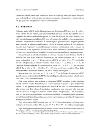 3. BASES DE CONHECIMENTO MKNF 3.2. Semântica
consequências dos predicados “deﬁnidos” tanto na ontologia como nas regras. O resul-
tado pode ainda ser aplicado para derivar consequências subsequentes e acrescentá-las
em qualquer uma das partes da base de conhecimento.
3.2 Semântica
Embora a lógica MKNF tenha sido originalmente deﬁnida em [35], e as bases de conheci-
mento híbridas MKNF em [35], com uma semântica com dois valores de verdade, para o
propósito da dissertação interessa apenas, tal como discutido no início do presente capí-
tulo, a semântica apresentada em [30], com três valores de verdade, pelo que, apenas se
apresenta a semântica ai deﬁnida 5. À semelhança do que acontece da programação em
lógica, quando se adoptam modelos a três valores de verdade no lugar de dois obtêm-se
modelos mais "cépticos", no sentido em que há menos compromisso com a verdade ou
falsidade dos factos, e portanto, mais fracos do ponto de vista do conhecimento derivá-
vel, mas, em contrapartida, o raciocínio torna-se computacionalmente menos complexo.
De acordo com a referida semântica, o valor de verdade de uma fórmula MKNF é
deﬁnido com base numa estrutura de avaliação. Os valores possíveis são t, f ou u, e
têm a ordenação f < u < t 6. Uma estrutura MKNF é um triplo (I, M, N) constituído
por uma interpretação de primeira ordem I e dois pares M = M, M1 e N = N, N1 de
conjuntos de interpretações de primeira ordem, onde M1 ⊆ M e N1 ⊆ N. Tal estrutura
MKNF diz-se total se M = M, M e N = N, N e parcial caso contrário. Uma dada
estrutura MKNF avalia uma fórmula MKNF de acordo com a ﬁgura 3.1.
Note-se que é ao impor-se M1 ⊆ M e N1 ⊆ N na deﬁnição de estrutura MKNF
garante-se que nenhum fórmula MKNF é avaliada por nenhuma estrutura MKNF como
verdadeira e falsa simultaneamente.
É de notar também, que, embora as estruturas MKNF permitam avaliar fórmulas
MKNF com três valores de verdade, isso só acontece com as que não sejam de primeira
ordem, i.e. nas quais ocorram os operadores modais K ou not . As restantes são avali-
adas apenas com dois valores de verdade, e exactamente com o mesmo valor com que
seriam valoradas na lógica de primeira ordem, dada a interpretação I. Tal é desejável,
uma vez que se pretende satisfazer o critério da ﬁdelidade e, consequentemente, preservar
a semântica das lógicas de descrição, que, como mencionado, são geralmente fragmentos
da lógica de primeira ordem.
Uma interpretação MKNF consiste num par (M, N) de conjuntos não vazios de inter-
pretações de primeira ordem, M e N, com ∅ ⊂ N ⊆ M. Se M = N, então a interpretação
5
Todas as deﬁnições subsequentes dizem-lhe respeito, pelo que não se faz a distinção entre modelos a
dois valores e modelos a três valores, que se faz no artigo original.
6
Do Inglês, true, false e undeﬁned, respectivamente. Subsequentemente denota-se por max(C) e min(C),
de acordo com essa ordenação, como o maior, menor, respectivamente, valor de verdade contido em C.
28
 