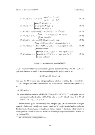 3. BASES DE CONHECIMENTO MKNF 3.2. Semântica
(I, M, N)(P(t1, · · · , tn)) =
t sse (tI
1 , · · · , tI
n) ∈ PI
f sse (tI
1 , · · · , tI
n) ∈ PI
(3.13)
(I, M, N)(¬ϕ) =



t sse (I, M, N)(ϕ) = f
u sse (I, M, N)(ϕ) = u
f sse (I, M, N)(ϕ) = t
(3.14)
(I, M, N)(ϕ1 ∧ ϕ2) = min{(I, M, N)(ϕ1), (I, M, N)(ϕ2)} (3.15)
(I, M, N)(ϕ1 ⊃ ϕ2) =
t sse (I, M, N)(ϕ2) ≥ (I, M, N)(ϕ1)
f caso contrário
(3.16)
(I, M, N)(∃x : ϕ) = max{(I, M, N)(ϕ[α/x]|α ∈ ∆)} (3.17)
(I, M, N)(K ϕ) =



t sse (J, M, M1 , N)(ϕ) = t para todo J ∈ M
f sse (J, M, M1 , N)(ϕ) = f para algum J ∈ M1
u caso contrário
(3.18)
(I, M, N)(not ϕ) =



t sse (J, M, N, N1 )(ϕ) = f para algum J ∈ N1
f sse (J, M, N, N1 )(ϕ) = t para todo J ∈ N
u caso contrário
(3.19)
Figura 3.1: Avaliação das fórmula MKNF
(M, N) é denominada total, caso contrário, parcial. Uma interpretação MKNF (M, N) sa-
tisfaz uma fórmula fechada7 ϕ, o que se denota por (M, N) |= ϕ, se e só se:
(I, M, N , M, N )(ϕ) = t
para todo I ∈ M. Se existe uma interpretação que satisfaça ϕ, então ϕ diz-se consistente.
Uma interpretação MKNF é um modelo MKNF de um dada fórmula MKNF fechada ϕ
se:
(i) (M, N) |= ϕ e
(ii) para cada interpretação MKNF (M , N ) com M ⊆ M e N ⊆ N , onde pelos menos
uma das inclusões é estrita e (M , N ) é total se (M, N) é total, existe I ∈ M tal
que (I , M , N , M, N )(ϕ) = t.
Intuitivamente, pode considerar-se uma interpretação MKNF como uma avaliação
hipotética da fórmula considerada, e que a condição (ii) veriﬁca, tendo ﬁxado a avaliação
dos átomos modais not , se a avaliação dos átomos modais K é mínima relativamente à
ordenação dos valores de verdade. Ilustra-se no exemplo seguinte como essa minimiza-
ção é obtida [30].
7
Sem variáveis livres, i.e. não quantiﬁcadas.
29
 