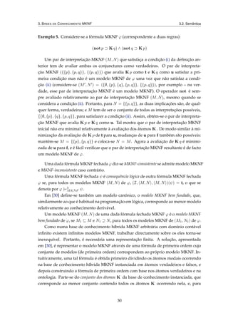 3. BASES DE CONHECIMENTO MKNF 3.2. Semântica
Exemplo 5. Considere-se a fórmula MKNF ϕ (correspondente a duas regras):
(not p ⊃ K q) ∧ (not q ⊃ K p)
Um par de interpretação MKNF (M, N) que satisfaça a condição (i) da deﬁnição an-
terior tem de avaliar ambas os conjunctures como verdadeiros. O par de interpreta-
ção MKNF ({{p}, {p, q}}, {{p, q}}) que avalia K p como t e K q como u satisfaz a pri-
meira condição mas não é um modelo MKNF de ϕ uma vez que não satisfaz a condi-
ção (ii) (considere-se (M , N ) = ({∅, {p}, {q}, {p, q}}, {{p, q}}), por exemplo – na ver-
dade, esse par de interpretação MKNF é um modelo MKNF). O operador not é sem-
pre avaliado relativamente ao par de interpretação MKNF (M, N), mesmo quando se
considera a condição (ii). Portanto, para N = {{p, q}}, as duas implicações são, de qual-
quer forma, verdadeiras; e M tem de ser o conjunto de todas as interpretações possíveis,
{{∅, {p}, {q}, {p, q}}, para satisfazer a condição (ii). Assim, obtém-se o par de interpreta-
ção MKNF que avalia K p e K q como u. Tal mostra que o par de interpretação MKNF
inicial não era minimal relativamente à avaliação dos átomos K . De modo similar à mi-
nimização da avaliação de K p de t para u, mudanças de u para f também são possíveis:
mantém-se M = {{p}, {p, q}} e coloca-se N = M. Agora a avaliação de K q é minimi-
zada de u para f, e é fácil veriﬁcar que o par de interpretação MKNF resultante é de facto
um modelo MKNF de ϕ.
Uma dada fórmula MKNF fechada ϕ diz-se MKNF-consistente se admite modelo MKNF
e MKNF-inconsistente caso contrário.
Uma fórmula MKNF fechada ψ é consequência lógica de outra fórmula MKNF fechada
ϕ se, para todos os modelos MKNF (M, N) de ϕ, (I, M, N , M, N )(ψ) = t, o que se
denota por ϕ |=3
MKNF ψ.
Em [30] deﬁne-se também um modelo canónico, o modelo MKNF bem fundado, que,
similarmente ao que é habitual na programação em lógica, corresponde ao menor modelo
relativamente ao conhecimento derivável.
Um modelo MKNF (M, N) de uma dada fórmula fechada MKNF ϕ é o modelo MKNF
bem fundado de ϕ, se M1 ⊆ M e N1 ⊇ N, para todos os modelos MKNF de (M1, N1) de ϕ.
Como numa base de conhecimento híbrida MKNF arbitrária com domínio contável
inﬁnito existem inﬁnitos modelos MKNF, trabalhar directamente sobre os eles torna-se
inexequível. Portanto, é necessária uma representação ﬁnita. A solução, apresentada
em [30], é representar o modelo MKNF através de uma fórmula de primeira ordem cujo
conjunto de modelos (de primeira ordem) correspondem ao próprio modelo MKNF. In-
tuitivamente, uma tal fórmula é obtida primeiro dividindo os átomos modais ocorrendo
na base de conhecimento híbrida MKNF instanciada em átomos verdadeiros e falsos, e
depois construindo a fórmula de primeira ordem com base nos átomos verdadeiros e na
ontologia. Parte-se do conjunto dos átomos K da base de conhecimento instanciada, que
corresponde ao menor conjunto contendo todos os átomos K ocorrendo nela, e, para
30
 