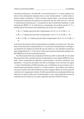 3. BASES DE CONHECIMENTO MKNF 3.2. Semântica
cada átomo modal not ϕ, um átomo K ϕ. Uma partição parcial (T, F) desse conjunto con-
siste em dois subconjuntos disjuntos entre si, onde, intuitivamente, T contém todos os
átomos modais verdadeiros, F todos os átomos modais falsos, e um terceiro conjunto,
formado pelos elementos do conjunto dos átomos K que não estão nem em T nem em
F, habitualmente denotado por U, corresponde ao que é considerado indeﬁnido. A cada
interpretação MKNF (M, N) pode fazer-se corresponder uma partição parcial (T, F), a
partição parcial induzida por essa interpretação, de acordo com o seguinte:
1. K ϕ ∈ T implica que, para toda a interpretação I em M, (I, M, N)(K ϕ) = t;
2. K ϕ ∈ F implica que, para toda a interpretação I em M, (I, M, N)(K ϕ) = f; e
3. K ϕ ∈ T e K ϕ ∈ F implica que, para toda a interpretação I em M, (I, M, N)(K ϕ) =
u.
As fórmulas de primeira ordem correspondentes à ontologia e aos átomos em T são satis-
feitas exactamente pelas interpretações de M; as fórmulas correspondentes à ontologia e
aos elementos do conjunto de átomos K que não estão em F são satisfeitas exactamente
pelas interpretações de N. É por tal se veriﬁcar que é possível representar qualquer mo-
delo MKNF por meio de uma partição parcial.
Em [30] é apresentada uma computação bottom-up sobre os átomos K de uma dada
KB que permite obter a partição parcial correspondente ao seu modelo MKNF bem fun-
dado. Nessa computação são aplicados, sucessivamente, e de forma cumulativa, dois
operadores – um que faz derivações com base na ontologia e outro com base nas regras
– a duas transformações da KB instanciada, que à semelhança do que acontecia com a
transformação apresentada na Secção 2.1, a tornam positiva – uma similar a essa última e
outra que na qual se tem adicionalmente em conta a negação clássica, de modo a garantir
coerência com a negação por omissão. Em [2] é apresentada uma computação bottom-up
alternativa na qual se aplica uma só transformação a uma versão duplicada da base de
conhecimento (ver Secção 4.2), na qual o algoritmo top-down SLG(O) se baseia.
31
 
