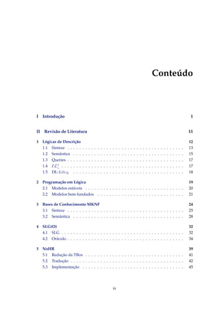 Conteúdo
I Introdução 1
II Revisão de Literatura 11
1 Lógicas de Descrição 12
1.1 Sintaxe . . . . . . . . . . . . . . . . . . . . . . . . . . . . . . . . . . . . . . . 13
1.2 Semântica . . . . . . . . . . . . . . . . . . . . . . . . . . . . . . . . . . . . . 15
1.3 Queries . . . . . . . . . . . . . . . . . . . . . . . . . . . . . . . . . . . . . . . 17
1.4 EL+
⊥ . . . . . . . . . . . . . . . . . . . . . . . . . . . . . . . . . . . . . . . . . 17
1.5 DL-LiteR . . . . . . . . . . . . . . . . . . . . . . . . . . . . . . . . . . . . . 18
2 Programação em Lógica 19
2.1 Modelos estáveis . . . . . . . . . . . . . . . . . . . . . . . . . . . . . . . . . 20
2.2 Modelos bem fundados . . . . . . . . . . . . . . . . . . . . . . . . . . . . . 21
3 Bases de Conhecimento MKNF 24
3.1 Sintaxe . . . . . . . . . . . . . . . . . . . . . . . . . . . . . . . . . . . . . . . 25
3.2 Semântica . . . . . . . . . . . . . . . . . . . . . . . . . . . . . . . . . . . . . 28
4 SLG(O) 32
4.1 SLG . . . . . . . . . . . . . . . . . . . . . . . . . . . . . . . . . . . . . . . . . 32
4.2 Oráculo . . . . . . . . . . . . . . . . . . . . . . . . . . . . . . . . . . . . . . . 34
5 NoHR 39
5.1 Redução da TBox . . . . . . . . . . . . . . . . . . . . . . . . . . . . . . . . . 41
5.2 Tradução . . . . . . . . . . . . . . . . . . . . . . . . . . . . . . . . . . . . . . 42
5.3 Implementação . . . . . . . . . . . . . . . . . . . . . . . . . . . . . . . . . . 45
iv
 