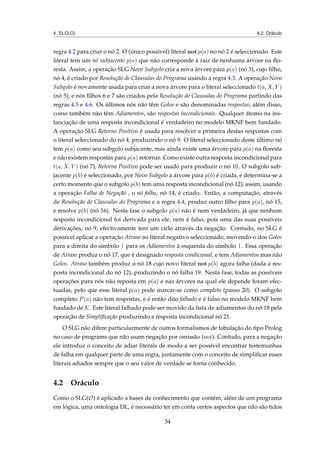 4. SLG(O) 4.2. Oráculo
regra 4.2 para criar o nó 2. O (único possível) literal not p(a) no nó 2 é seleccionado. Este
literal tem um nó subjacente p(a) que não corresponde à raiz de nenhuma árvore na ﬂo-
resta. Assim, a operação SLG Novo Subgolo cria a nova árvore para p(a) (nó 3), cujo ﬁlho,
nó 4, é criado por Resolução de Clausulas do Programa usando a regra 4.3. A operação Novo
Subgolo é novamente usada para criar a nova árvore para o literal seleccionado t(a, X, Y )
(nó 5), e nós ﬁlhos 6 e 7 são criados pela Resolução de Clausulas do Programa partindo das
regras 4.5 e 4.6. Os últimos nós não têm Golos e são denominadas respostas; além disso,
como também não têm Adiamentos, são respostas incondicionais. Qualquer átomo na ins-
tanciação de uma resposta incondicional é verdadeiro no modelo MKNF bem fundado.
A operação SLG Retorno Positivo é usada para resolver a primeira destas respostas com
o literal seleccionado do nó 4, produzindo o nó 9. O literal seleccionado deste último nó
tem p(a) como seu subgolo subjacente, mas ainda existe uma árvore para p(a) na ﬂoresta
e não existem respostas para p(a) retornar. Como existe outra resposta incondicional para
t(a, X, Y ) (nó 7), Retorno Positivo pode ser usado para produzir o nó 10. O subgolo sub-
jacente p(b) é seleccionado, por Novo Subgolo a árvore para p(b) é criada, e determina-se a
certo momento que o subgolo p(b) tem uma resposta incondicional (nó 12); assim, usando
a operação Falha de Negação , o nó falha, nó 14, é criado. Então, a computação, através
de Resolução de Clausulas do Programa e a regra 4.4, produz outro ﬁlho para p(a), nó 15,
e resolve p(b) (nó 16). Nesta fase o subgolo p(a) não é nem verdadeiro, já que nenhum
resposta incondicional foi derivada para ele, nem é falso, pois uma das suas possíveis
derivações, nó 9, efectivamente tem um ciclo através da negação. Contudo, no SLG é
possível aplicar a operação Atraso ao literal negativo seleccionado, movendo-o dos Golos
para a direita do símbolo | para os Adiamentos à esquerda do símbolo |. Essa operação
de Atraso produz o nó 17, que é designado resposta condicional, e tem Adiamentos mas não
Golos. Atraso também produz o nó 18 cujo novo literal not p(b) agora falha (dada a res-
posta incondicional do nó 12), produzindo o nó falha 19. Nesta fase, todas as possíveis
operações para nós não reposta em p(a) e nas árvores na qual ele depende foram efec-
tuadas, pelo que esse literal p(a) pode marcar-se como completo (passo 20). O subgolo
completo P(a) não tem respostas, e é então dito falhado e é falso no modelo MKNF bem
fundado de K. Este literal falhado pode ser movido da lista de adiamentos do nó 18 pela
operação de Simpliﬁcação produzindo a resposta incondicional nó 21.
O SLG não difere particularmente de outros formalismos de tabulação do tipo Prolog
no caso de programs que não usam negação por omissão (not). Contudo, para a negação
ele introduz o conceito de adiar literais de modo a ser possível encontrar testemunhas
de falha em qualquer parte de uma regra, juntamente com o conceito de simpliﬁcar esses
literais adiados sempre que o seu valor de verdade se torna conhecido.
4.2 Oráculo
Como o SLG(O) é aplicado a bases de conhecimento que contém, além de um programa
em lógica, uma ontologia DL, é necessário ter em conta certos aspectos que não são tidos
34
 