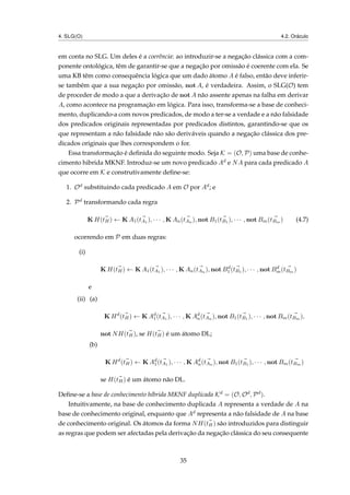 4. SLG(O) 4.2. Oráculo
em conta no SLG. Um deles é a coerência: ao introduzir-se a negação clássica com a com-
ponente ontológica, têm de garantir-se que a negação por omissão é coerente com ela. Se
uma KB têm como consequência lógica que um dado átomo A é falso, então deve inferir-
se também que a sua negação por omissão, not A, é verdadeira. Assim, o SLG(O) tem
de proceder de modo a que a derivação de not A não assente apenas na falha em derivar
A, como acontece na programação em lógica. Para isso, transforma-se a base de conheci-
mento, duplicando-a com novos predicados, de modo a ter-se a verdade e a não falsidade
dos predicados originais representadas por predicados distintos, garantindo-se que os
que representam a não falsidade não são deriváveis quando a negação clássica dos pre-
dicados originais que lhes correspondem o for.
Essa transformação é deﬁnida do seguinte modo. Seja K = (O, P) uma base de conhe-
cimento hibrida MKNF. Introduz-se um novo predicado Ad e NA para cada predicado A
que ocorre em K e construtivamente deﬁne-se:
1. Od substituindo cada predicado A em O por Ad; e
2. Pd transformando cada regra
K H(tH) ← K A1(tA1 ), · · · , K An(tAn ), not B1(tB1 ), · · · , not Bm(tBm ) (4.7)
ocorrendo em P em duas regras:
(i)
K H(tH) ← K A1(tA1 ), · · · , K An(tAn ), not Bd
1(tB1 ), · · · , not Bd
m(tBm )
e
(ii) (a)
K Hd
(tH) ← K Ad
1(tA1 ), · · · , K Ad
n(tAn ), not B1(tB1 ), · · · , not Bm(tBm ),
not NH(tH), se H(tH) é um átomo DL;
(b)
K Hd
(tH) ← K Ad
1(tA1 ), · · · , K Ad
n(tAn ), not B1(tB1 ), · · · , not Bm(tBm )
se H(tH) é um átomo não DL.
Deﬁne-se a base de conhecimento híbrida MKNF duplicada Kd = (O, Od, Pd).
Intuitivamente, na base de conhecimento duplicada A representa a verdade de A na
base de conhecimento original, enquanto que Ad representa a não falsidade de A na base
de conhecimento original. Os átomos da forma NH(tH) são introduzidos para distinguir
as regras que podem ser afectadas pela derivação da negação clássica do seu consequente
35
 