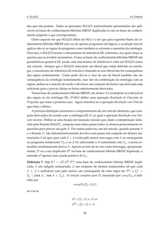 4. SLG(O) 4.2. Oráculo
das que não podem. Todas as operações SLG(O) anteriormente apresentadas são apli-
cáveis às bases de conhecimento híbridas MKNF duplicadas (e não às bases de conheci-
mento originais a que correspondem).
Outro aspecto em que SLG(O) difere do SLG é o de que para suportar bases de co-
nhecimento híbridas MKNF (em vez de apenas programas em lógica), a avaliação tem de
aplicar não só as regras do programa como também os axiomas e asserções da ontologia.
Para isso, o SLG(O) recorre a mecanismos de inferência DL exteriores, aos quais lança as
queries que se revelem necessárias. Como as bases de conhecimento hibridas MKNF são
paramétricas quanto à DL usada, esse mecanismo de inferência é visto em SLG(O) como
um oráculo. Sempre que o SLG(O) seleccione um literal que esteja deﬁnido na ontolo-
gia, o mecanismo de inferência do oráculo é chamado se esse literal não for consequência
das regras isoladamente. Como pode dar-se o caso de um tal literal também não ser
consequência da ontologia isoladamente, mas sim da combinação da ontologia com as
regras, deﬁne-se o oráculo de modo a devolver um conjunto de factos cuja derivação seja
suﬁciente para o provar, dados os factos anteriormente derivados.
Numa base de conhecimento híbrida MKNF, um átomo S é verdadeiro se é derivável
das regras ou da ontologia DL. O SLG deﬁne uma operação Resolução de Clausulas do
Programa que trata o primeiro caso. Agora introduz-se a operação Resolução com Oráculo
que trata o último.
A próxima deﬁnição caracteriza o comportamento de um oráculo abstracto, que com-
puta derivações de acordo com a ontologia DL O, ao qual a operação Resolução com Orá-
culo recorre. Deﬁne-se uma função de transição oráculo que, dada a interpretação indu-
zida pela ﬂoresta SLG(O) , computa num único passo todos os átomos possivelmente re-
queridos para provar um golo S. Por outras palavras, um tal oráculo, quando perante S
e a ﬂoresta F, não deterministicamente devolve num passo um conjunto de átomos ins-
tanciados L tal que: para cada L ∈ L existe pelo menos uma regra com L no consequente
no programa instanciado PG, e se L for adicionado a O aumentado com IF , a teoria es-
tendida imediatamente deriva S. Apenas se tem de ter em conta interrogar, apropriada-
mente, O ou o seu duplicado Od na base de conhecimento híbrida MKNF duplicada, e
estender O apenas com a parte positiva de IF .
Deﬁnição 7. Seja Kd = (O, Od, Pd) uma base de conhecimento hibrida MKNF dupli-
cada, S um subgolo instanciado, L um conjunto de átomos instanciados tal que cada
L ∈ L é uniﬁcável com pelo menos um consequente de uma regra em Pd, e I+
F =
IF  {not A | not A ∈ IF }. O oráculo completo para O, denotado por compTO, é deﬁ-
nido por
compTO(IF , S, L)
se e se se
O ∪ I+
F ∪ L |= S, ou
Od
∪ I+
F ∪ L |= S
36
 