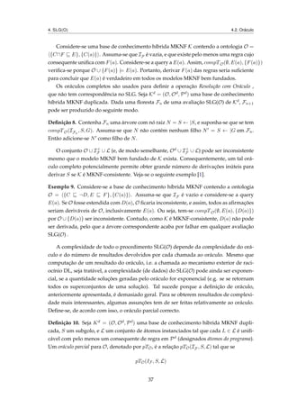 4. SLG(O) 4.2. Oráculo
Considere-se uma base de conhecimento híbrida MKNF K contendo a ontologia O =
{C F E}, {C(a)} . Assuma-se que IF é vazia, e que existe pelo menos uma regra cujo
consequente uniﬁca com F(a). Considere-se a query a E(a). Assim, compTO(∅, E(a), {F(a)})
veriﬁca-se porque O ∪ {F(a)} |= E(a). Portanto, derivar F(a) das regras seria suﬁciente
para concluir que E(a) é verdadeiro em todos os modelos MKNF bem fundados.
Os oráculos completos são usados para deﬁnir a operação Resolução com Oráculo ,
que não tem correspondência no SLG. Seja Kd = (O, Od, Pd) uma base de conhecimento
híbrida MKNF duplicada. Dada uma ﬂoresta Fn de uma avaliação SLG(O) de Kd, Fn+1
pode ser produzido do seguinte modo.
Deﬁnição 8. Contenha Fn uma árvore com nó raiz N = S ← |S, e suponha-se que se tem
compTO(IFn
, S, G). Assuma-se que N não contém nenhum ﬁlho N = S ← |G em Fn.
Então adicione-se N como ﬁlho de N.
O conjunto O ∪ I+
F ∪ L (e, de modo semelhante, Od ∪ I+
F ∪ L) pode ser inconsistente
mesmo que o modelo MKNF bem fundado de K exista. Consequentemente, um tal orá-
culo completo potencialmente permite obter grande número de derivações inúteis para
derivar S se K é MKNF-consistente. Veja-se o seguinte exemplo [1].
Exemplo 9. Considere-se a base de conhecimento híbrida MKNF contendo a ontologia
O = {C ¬D, E F}, {C(a)} . Assuma-se que IF é vazio e considere-se a query
E(a). Se O fosse estendida com D(a), O ﬁcaria inconsistente, e assim, todos as aﬁrmações
seriam deriváveis de O, inclusivamente E(a). Ou seja, tem-se compTO(∅, E(a), {D(a)})
por O ∪ {D(a)} ser inconsistente. Contudo, como K é MKNF-consistente, D(a) não pode
ser derivada, pelo que a árvore correspondente acaba por falhar em qualquer avaliação
SLG(O) .
A complexidade de todo o procedimento SLG(O) depende da complexidade do orá-
culo e do número de resultados devolvidos por cada chamada ao oráculo. Mesmo que
computação de um resultado do oráculo, i.e. a chamada ao mecanismo exterior de raci-
ocínio DL, seja tratável, a complexidade (de dados) do SLG(O) pode ainda ser exponen-
cial, se a quantidade soluções geradas pelo oráculo for exponencial (e.g. se se retornam
todos os superconjuntos de uma solução). Tal sucede porque a deﬁnição de oráculo,
anteriormente apresentada, é demasiado geral. Para se obterem resultados de complexi-
dade mais interessantes, algumas assunções tem de ser feitas relativamente ao oráculo.
Deﬁne-se, de acordo com isso, o oráculo parcial correcto.
Deﬁnição 10. Seja Kd = (O, Od, Pd) uma base de conhecimento hibrida MKNF dupli-
cada, S um subgolo, e L um conjunto de átomos instanciados tal que cada L ∈ L é uniﬁ-
cável com pelo menos um consequente de regra em Pd (designados átomos do programa).
Um oráculo parcial para O, denotado por pTO, é a relação pTO(IF , S, L) tal que se
pTO(IF , S, L)
37
 