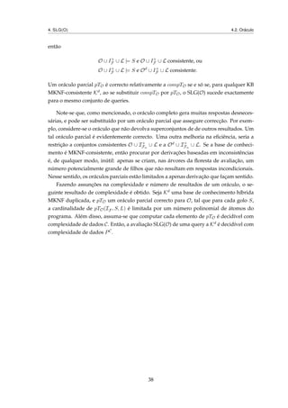 4. SLG(O) 4.2. Oráculo
então
O ∪ I+
F ∪ L |= S e O ∪ I+
F ∪ L consistente, ou
O ∪ I+
F ∪ L |= S e Od
∪ I+
F ∪ L consistente.
Um oráculo parcial pTO é correcto relativamente a compTO se e só se, para qualquer KB
MKNF-consistente Kd, ao se substituir compTO por pTO, o SLG(O) sucede exactamente
para o mesmo conjunto de queries.
Note-se que, como mencionado, o oráculo completo gera muitas respostas desneces-
sárias, e pode ser substituído por um oráculo parcial que assegure correcção. Por exem-
plo, considere-se o oráculo que não devolva superconjuntos de de outros resultados. Um
tal oráculo parcial é evidentemente correcto. Uma outra melhoria na eﬁciência, seria a
restrição a conjuntos consistentes O ∪ I+
Fn
∪ L e a Od ∪ I+
Fn
∪ L. Se a base de conheci-
mento é MKNF-consistente, então procurar por derivações baseadas em inconsistências
é, de qualquer modo, inútil: apenas se criam, nas árvores da ﬂoresta de avaliação, um
número potencialmente grande de ﬁlhos que não resultam em respostas incondicionais.
Nesse sentido, os oráculos parciais estão limitados a apenas derivação que façam sentido.
Fazendo assunções na complexidade e número de resultados de um oráculo, o se-
guinte resultado de complexidade é obtido. Seja Kd uma base de conhecimento híbrida
MKNF duplicada, e pTO um oráculo parcial correcto para O, tal que para cada golo S,
a cardinalidade de pTO(IF , S, L) é limitada por um número polinomial de átomos do
programa. Além disso, assuma-se que computar cada elemento de pTO é decidível com
complexidade de dados C. Então, a avaliação SLG(O) de uma query a Kd é decidível com
complexidade de dados PC.
38
 