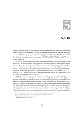 5
NoHR
Embora já tenham sido formalizadas várias outras abordagens às bases de conhecimento
híbridas além do MKNF híbrido, poucas delas foram implementadas. Entre as menciona-
das na introdução, apenas para programas dl, programas HEX e regras híbridas sob semântica
bem fundada se conhecem implementações: NLP-DL 1 e DReW [43], dlhex 2, e HD-rules 3,
respectivamente.
O NLP-DL implementa os programas dl sob a semântica dos modelos estáveis e bem
fundados. A ideia essencial dos programas dl é incluir queries à ontologia nas regras,
sendo o ﬂuxo de informação entre os dois componentes, ontologia e programa, bidirec-
cional – pode fornecer-se dados de entrada às queries e as respostas às queries afectam o
que pode ser inferido nas regras. A implementação integra os raciocinadores DLV [33] e
RACER [22] – a utilização do RACER, torna-a compatível com o OWL, e permite raciocí-
nio sobre os construtores da DL SHIQ.
O DReW reescreve um programa dl sobre uma ontologia expressável em Datalog 4 num
programa Datalog com negação e chama um raciocinador baseado em regras, o DLV, para
efectuar o raciocínio. Deste modo mitiga-se o custo adicional de se recorrer a um racioci-
nador DL externo. Nesse aspecto, é similar ao NoHR, que também reescreve a ontologia
em regras e recorre ao um raciocinador de regras para as avaliar. Note-se contudo que a
abordagem dos programas dl está entre as que mantém os dois componentes da KB sepa-
rados tanto sintática como semanticamente, i.e. são expressos em termos de vocabulários
1
http://www.kr.tuwien.ac.at/research/systems/semweblp/
2
http://www.kr.tuwien.ac.at/research/systems/dlvhex/
3
http://www.ida.liu.se/hswrl/
4
Tal é o caso do EL+
⊥e DL-LiteR .
39
 