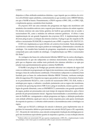 5. NOHR
disjuntos e é-lhes atribuída semânticas distintas, o que impede que os critérios da estrei-
teza e ﬂexibilidade sejam satisfeitos, contrariamente ao que acontece com o MKNF híbrido,
em que o NoHR se baseia. Presentemente, o DReW suporta o OWL 2 RL, e o OWL 2 QL,
e implementa apenas a semântica bem fundada.
Os programs HEX são uma extensão dos programas em lógica não monótonos sob
semântica dos modelos estáveis com o suporte para átomos externos de ordem superior.
Os átomos externos são uma forma genérica de built-in que permite não só aceder a
raciocinadores DL, como a módulos de software externos genéricos. O dlvhex é uma
implementação de um grande fragmento dos programas HEX. A implementação inclui
diversos plug-in para a avaliação dos átomos externos. O plug-in que diz respeito às DL
utiliza o raciocinador DL RACER, é compatível com o OWL e suporta a DL SHOIN(D).
O HD-rules implementa as regras híbridas sob semântica bem fundada. Nesta abordagem
as variáveis e constantes das regras podem ser restringidas a determinados conceitos da
ontologia. Um modelo bem fundado do programa, respeitando as restrições, é depois
computado para cada modelo da ontologia. A implementação usa XSB e o raciocinador
DL Pellet 5.
As vantagens das bases de conhecimento híbridas MKNF face às outras abordagens,
nomeadamente às que são subjacentes ao sistemas mencionados, foram já discutidas,
pelo que se dispensa uma análise mais profunda dos sistemas referidos e se opta por
estudar mais aprofundadamente apenas o sistema NoHR [28].
O NoHR é um plug-in do Protégé que permite adicionar um conjunto de regras (tal
como se conhecem na programação em lógica) não monótonas a uma ontologia EL+
⊥, e in-
terrogar a base de conhecimento combinada. O formalismo subjacente é a semântica bem
fundada para as bases de conhecimento híbridas MKNF. Portanto, nenhuma restrição
além do segurança-DL é imposta nas regras que podem ser escritas. A ferramenta baseia-
se no procedimento SLG(O) e, com o auxilio do raciocinador OWL 2 EL ELK, traduz a
ontologia para regras, e submete o resultado, juntamente com as regras não monótonas,
ao sistema de querying top-down XSB. Com o plug-in resultante, mesmo queries a onto-
logias de grande dimensão, como as SNOMED CT, aumentadas com grande quantidade
de regras, podem ser processadas com num tempo de resposta interactivo, após o breve
período de pré-processamento inicial. Algumas funcionalidades e características adicio-
nais do NoHR são: carregamento e edição programas em lógica, e deﬁnição predicados
com aridade arbitrária; opção por uma ou várias respostas para cada query; terminação
da resposta às queries; e a robustez relativamente a inconsistências entre a ontologia e as
regras.
Dado que no SLG(O) a deﬁnição de oráculo é abstracta, para implementar esse al-
goritmo foi necessário deﬁnir-se previamente um oráculo SLG(O) para a DL suportada,
EL+
⊥. Do ponto de vista teórico, esse oráculo corresponde à tradução da ontologia para re-
gras não monótonas equivalentes quanto às respostas a queries, e a sua avaliação através
5
Embora utilize um raciocinador DL que suporta completamente o OWL-DL, a implementação é ainda
um protótipo, e não é claro quais os construtores sobre os quis raciocina correctamente.
40
 