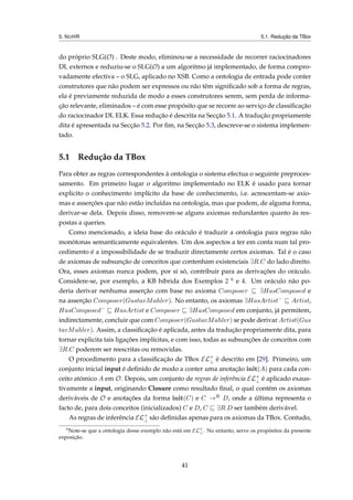 5. NOHR 5.1. Redução da TBox
do próprio SLG(O) . Deste modo, eliminou-se a necessidade de recorrer raciocinadores
DL externos e reduziu-se o SLG(O) a um algoritmo já implementado, de forma compro-
vadamente efectiva – o SLG, aplicado no XSB. Como a ontologia de entrada pode conter
construtores que não podem ser expressos ou não têm signiﬁcado sob a forma de regras,
ela é previamente reduzida de modo a esses construtores serem, sem perda de informa-
ção relevante, eliminados – é com esse propósito que se recorre ao serviço de classiﬁcação
do raciocinador DL ELK. Essa redução é descrita na Secção 5.1. A tradução propriamente
dita é apresentada na Secção 5.2. Por ﬁm, na Secção 5.3, descreve-se o sistema implemen-
tado.
5.1 Redução da TBox
Para obter as regras correspondentes à ontologia o sistema efectua o seguinte preproces-
samento. Em primeiro lugar o algoritmo implementado no ELK é usado para tornar
explicito o conhecimento implícito da base de conhecimento, i.e. acrescentam-se axio-
mas e asserções que não estão incluídas na ontologia, mas que podem, de alguma forma,
derivar-se dela. Depois disso, removem-se alguns axiomas redundantes quanto às res-
postas a queries.
Como mencionado, a ideia base do oráculo é traduzir a ontologia para regras não
monótonas semanticamente equivalentes. Um dos aspectos a ter em conta num tal pro-
cedimento é a impossibilidade de se traduzir directamente certos axiomas. Tal é o caso
de axiomas de subsunção de conceitos que contenham existenciais ∃R.C do lado direito.
Ora, esses axiomas nunca podem, por si só, contribuir para as derivações do oráculo.
Considere-se, por exemplo, a KB híbrida dos Exemplos 2 6 e 4. Um oráculo não po-
deria derivar nenhuma asserção com base no axioma Composer ∃HasComposed e
na asserção Composer(GustavMahler). No entanto, os axiomas ∃HasArtist−
Artist,
HasComposed−
HasArtist e Composer ∃HasComposed em conjunto, já permitem,
indirectamente, concluir que com Composer(GustavMahler) se pode derivar Artist(Gus
tavMahler). Assim, a classiﬁcação é aplicada, antes da tradução propriamente dita, para
tornar explicita tais ligações implícitas, e com isso, todas as subsunções de conceitos com
∃R.C poderem ser reescritas ou removidas.
O procedimento para a classiﬁcação de TBox EL+
⊥ é descrito em [29]. Primeiro, um
conjunto inicial input é deﬁnido de modo a conter uma anotação init(A) para cada con-
ceito atómico A em O. Depois, um conjunto de regras de inferência EL+
⊥ é aplicado exaus-
tivamente a input, originando Closure como resultado ﬁnal, o qual contém os axiomas
deriváveis de O e anotações da forma init(C) e C →R D, onde a última representa o
facto de, para dois conceitos (inicializados) C e D, C ∃R.D ser também derivável.
As regras de inferência EL+
⊥ são deﬁnidas apenas para os axiomas da TBox. Contudo,
6
Note-se que a ontologia desse exemplo não está em EL+
⊥. No entanto, serve os propósitos da presente
exposição.
41
 