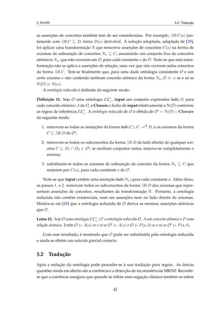 5. NOHR 5.2. Tradução
as asserções de conceitos também tem de ser consideradas. Por exemplo, ∃R.C(a) jun-
tamente com ∃R.C D, torna D(a) derivável. A solução adoptada, adaptada de [29],
foi aplicar uma transformação N que reescreve asserções de conceitos C(a) na forma de
axiomas de subsunção de conceitos Na C, assumindo um conjunto ﬁxo de conceitos
atómicos Na, que não ocorrem em O, para cada constante a de O. Note-se que esta trans-
formação não se aplica a asserções de relação, uma vez que não ocorrem nelas conceitos
da forma ∃R.C. Tem-se ﬁnalmente que, para uma dada ontologia consistente O e um
certo axioma α não contendo nenhum conceito atómico da forma Na, O |= α se e só se
N(O) |= N(α).
A ontologia reduzida é deﬁnida do seguinte modo.
Deﬁnição 11. Seja O uma ontologia EL+
⊥, input um conjunto expressões init(A) para
cada conceito atómico A de O, e Closure o fecho de input relativamente a N(O) conforme
as regras de inferência EL+
⊥. A ontologia reduzida de O é obtida de O = N(O) ∪ Closure
do seguinte modo.
1. removem-se todas as anotações da forma init(C), C →R D, e os axiomas da forma
C ∃R.D de O ;
2. removem-se todos os subconceitos da forma ∃R.D do lado direito de qualquer axi-
oma C D1 D2 ∈ O ; se nenhum conjuntor restar, remove-se completamente o
axioma;
3. substituem-se todos os axiomas de subsunção de conceito da forma Na C que
restarem por C(a), para cada constante a de O.
Note-se que input contém uma anotação init(Na) para cada constante a. Além disso,
os passos 1. e 2. removem todos os subconceitos da forma ∃R.D dos axiomas que repre-
sentam asserções de conceitos, resultantes da transformação N. Portanto, a ontologia
reduzida não contém existenciais, nem em asserções nem no lado direito de axiomas.
Mostra-se em [28] que a ontologia reduzida de O deriva as mesmas asserções atómicas
que O.
Lema 12. Seja O uma ontologia EL+
⊥, O a ontologia reduzida O, A um conceito atómico e P uma
relação atómica. Então O |= A(a) se e só se O |= A(a) e O |= P(a, b) se e só se O |= P(a, b).
Com esse resultado, é mostrado que O pode ser substituída pela ontologia reduzida
e ainda se obtém um oráculo parcial correcto.
5.2 Tradução
Após a redução da ontologia pode proceder-se à sua tradução para regras. As únicas
questões ainda em aberto são a coerência e a detecção de inconsistências MKNF. Recorde-
se que a coerência assegura que quando se infere uma negação clássica também se infere
42
 