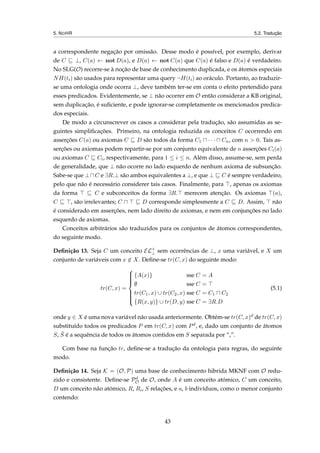 5. NOHR 5.2. Tradução
a correspondente negação por omissão. Desse modo é possível, por exemplo, derivar
de C ⊥, C(a) ← not D(a), e D(a) ← not C(a) que C(a) é falso e D(a) é verdadeiro.
No SLG(O) recorre-se à noção de base de conhecimento duplicada, e os átomos especiais
NH(ti) são usados para representar uma query ¬H(ti) ao oráculo. Portanto, ao traduzir-
se uma ontologia onde ocorra ⊥, deve também ter-se em conta o efeito pretendido para
esses predicados. Evidentemente, se ⊥ não ocorrer em O então considerar a KB original,
sem duplicação, é suﬁciente, e pode ignorar-se completamente os mencionados predica-
dos especiais.
De modo a circunscrever os casos a considerar pela tradução, são assumidas as se-
guintes simpliﬁcações. Primeiro, na ontologia reduzida os conceitos C ocorrendo em
asserções C(a) ou axiomas C D são todos da forma C1 · · · Cn, com n > 0. Tais as-
serções ou axiomas podem repartir-se por um conjunto equivalente de n asserções Ci(a)
ou axiomas C Ci, respectivamente, para 1 ≤ i ≤ n. Além disso, assume-se, sem perda
de generalidade, que ⊥ não ocorre no lado esquerdo de nenhum axioma de subsunção.
Sabe-se que ⊥ C e ∃R.⊥ são ambos equivalentes a ⊥, e que ⊥ C é sempre verdadeiro,
pelo que não é necessário considerer tais casos. Finalmente, para , apenas os axiomas
da forma C e subconceitos da forma ∃R. merecem atenção. Os axiomas (a),
C , são irrelevantes; C D corresponde simplesmente a C D. Assim, não
é considerado em asserções, nem lado direito de axiomas, e nem em conjunções no lado
esquerdo de axiomas.
Conceitos arbitrários são traduzidos para os conjuntos de átomos correspondentes,
do seguinte modo.
Deﬁnição 13. Seja C um conceito EL+
⊥ sem ocorrências de ⊥, x uma variável, e X um
conjunto de variáveis com x ∈ X. Deﬁne-se tr(C, x) do seguinte modo:
tr(C, x) =



{A(x)} sse C = A
∅ sse C =
tr(C1, x) ∪ tr(C2, x) sse C = C1 C2
{R(x, y)} ∪ tr(D, y) sse C = ∃R.D
(5.1)
onde y ∈ X é uma nova variável não usada anteriormente. Obtém-se tr(C, x)d de tr(C, x)
substituído todos os predicados P em tr(C, x) com Pd, e, dado um conjunto de átomos
S, ¯S é a sequência de todos os átomos contidos em S separada por “,”.
Com base na função tr, deﬁne-se a tradução da ontologia para regras, do seguinte
modo.
Deﬁnição 14. Seja K = (O, P) uma base de conhecimento hibrida MKNF com O redu-
zido e consistente. Deﬁne-se Pd
O de O, onde A é um conceito atómico, C um conceito,
D um conceito não atómico, R, Ri, S relações, e a, b indivíduos, como o menor conjunto
contendo:
43
 